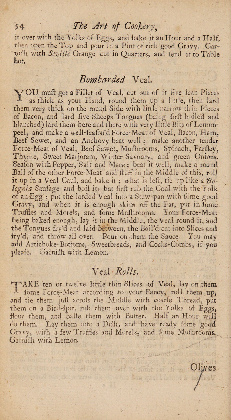 it over with the Yolks of Eggs, and bake it an Hour and a Half, then open the Top and pour in a Pint of rich good Gravy. Gar- nilh with Seville Orange cut in Quarters, and lend it to Table hot. Bombarded Veal YOU mud: get a Fillet of Veal, cut out of it five Jean Pieces as thick as your Hand, round them up a little, then lard them very thick on the round Side with little narrow thin Pieces of Bacon, and lard five Sheeps Tongues (being firft boiled and blanched) lard them here and there with very little Bits of Lemon- peel, and make a weli-leafbn’d Force-Meat of Veal, Bacon, Ham, Beef Sewet, and an Anchovy beat well 5 make another tender Force-Meat of Veal, Beef Sewet, Mufhrooms, Spinach, Parfley, Thyme, Sweet Marjoram, Winter Savoury, and green Onions. Seafon with Pepper, Salt and Mace; beat it well, make a round Ball of the other Force-Meat and fluff in the Middle of this, roll it up in a Veal Caul, and bake it ; what is left, tie up like a So- lognia Saufage and boil it? but firft rub the Caul with the Yolk of an Egg 5 put the larded Veal into a Stew-pan with fome good Gravy, and when it is enough skim oft' the Fat, put inlpme- Truffles and Morels, and fome Mufhrooms. Youk Force-Meat being baked enough, lay *r in the Middle, the Veal round it, and the Tongues fry'd and laid between, the Boil’d cut into Slices and fry’d, and throw all over. Pour on .them the Sauce. You may add Artichoke-Bottoms, Sweetbreads, and Cocks-Combs, if you pleale. Garnilh with Lemon. Veal • Rolls. GpAKE fen or twelve little thin Slices of Veal, lay on them lome Force-Meat according to your Fancy, roll them up, and tie them juft acrois the Middle with coarfe Thread, put them on a Bird-fpit, rub them over with the Yolks of Eggs, flour them, and bafte them with Butter. Half an Hour will do them. „ Lay them into a Diill, and have ready fome good Gravy, with a few Truffles and Morels, and lome Mufhrooms. Garnilh with Lemon.