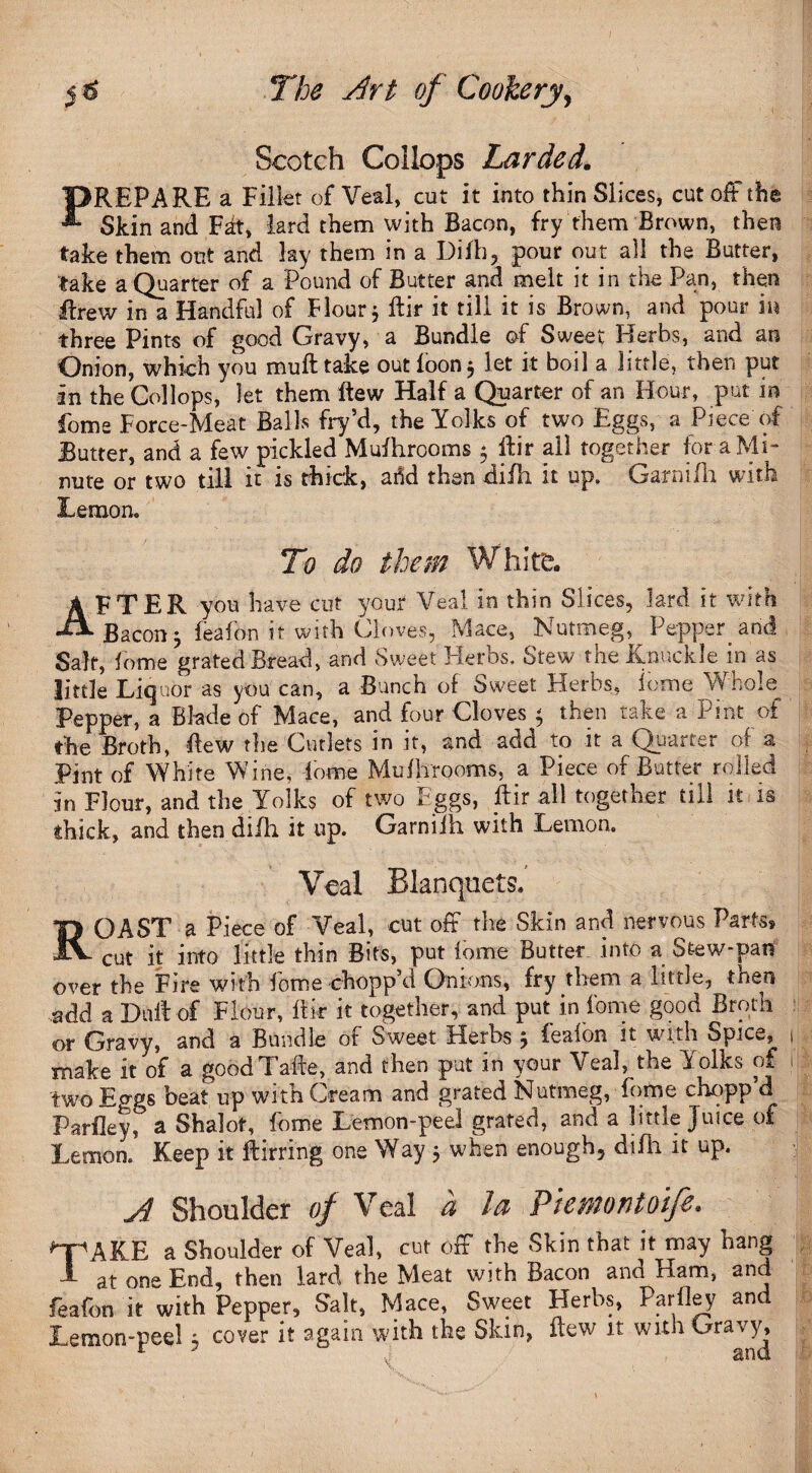 Scotch Collops Larded. PREPARE a Fillet of Veal, cut it into thin Slices, cut off the Skin and Fdt, lard them with Bacon, fry them Brown, then take them out and lay them in a Difh, pour out all the Butter, take a Quarter of a Pound of Butter and melt it in the Pan, then Itrew in a Handful of Flour * Rir it till it is Brown, and pour in three Pints of good Gravy, a Bundle of Sweet Herbs, and an Onion, which you muft take out loon 3 let it boil a little, then put in the Collops, let them flew Half a Quarter of an Hour, put in fome Force-Meat Balls fry’d, the Yolks of two Eggs, a Piece of Butter, and a few pickled Mufhrooms 5 Rir all together for a Mi¬ nute or two till it is thick, arid then xliflx it up, Garniili with Lemon. To do them White. AFTER you have cut your Veal in thin Slices, lard it with Bacon 3 feafon it with Cloves, Mace, Nutmeg, Pepper, and Salt, fome grated Bread, and Sweet Herbs, Stew the Knuckle in as little Liquor as you can, a Bunch of Sweet Herbs, feme Whole Pepper, a Blade of Mace, and four Cloves 3 then take a Pint of the Broth, Rew the Cutlets in it, and add to it a Quarter of a Pint of White Wine, fome Mufhrooms, a Piece of Butter rolled in Flour, and the Yolks of two Eggs, ftir all together till it is thick, and then diili it up. Garniih with Lemon. Veal Blanquets, ROAST a Piece of Veal, cut off the Skin and nervous Parts* cut it into little thin Bits, put fome Butter into a Stew-pan over the Fire with fome chopp’d Onions, fry them a little, then add a Duff of Flour, ftir it together, and put in fome good Broth or Gravy, and a Bundle of Sweet Herbs 3 feaibn it with Spice*, make it of a good Tate, and then put in your Veal, the Yolks of two beat up with Cream and grated Nutmeg, fome chopp d Parfleyr a Shalot, fome Lemon-peel grated, and a little Juice of Lemon. Keep it ftirring one Way 5 when enough, difh it up. A Shoulder of Veal a U Piemontoifi* *TpAKE a Shoulder of Veal, cut off the Skin that it may hang 1 at one End, then lard the Meat with Bacon and Ham, and feafon it with Pepper, Salt, Mace, Sweet Herbs, Parley and
