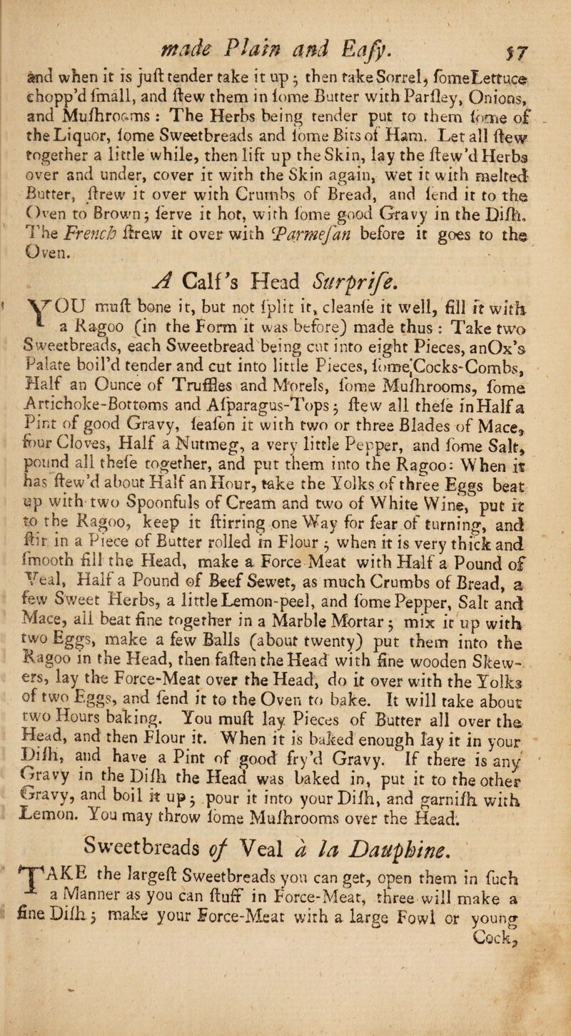 and when it is juft tender take it up • then take Sorrel, fomeLettuce chopp’d fmall, and ftew them in lome Butter with Parllay, Onions, and Mufhroams : The Herbs being render put to them (mme of the Liquor, lome Sweetbreads and iome Bits ot Ham. Let all ftew together a little while, then lift up the Skin, lay the ftew’d Herbs over and under, cover it with the Skin again, wet it with melted Butter, ftrew it over with Crumbs of Bread, and lend it to the Oven to Brown j lerve it hot, with lome good Gravy in the Difh. The French ftrew it over with Farmefan before it goes to the Oven. A Calf's Head Surprife. yOU muft bone it, but not 1 piit it, cleanfe it well, fill ft with. *• a Ragoo (in the Form it was before) made thus : Take two Sweetbreads, each Sweetbread being cut into eight Pieces, anOx’s Palate boil’d tender and cut into little Pieces, lomejCocks-Combs, Half an Ounce of Truffles and Morels, iome Mufhrooms, fome Artichoke-Bor toms and Afparagus-Tops 3 ftew all theie inHalfa Pint of good Gravy, lealon it with two or three Blades of Mace, four Cloves, Half a Nutmeg, a very little Pepper, and fome Salt, pound all thefe together, and put them into the Ragoo: When if has ftew’d about Half an Hour, take the Yolks of three Eggs beat up with two Spoonfuls of Cream and two of White Wine, put it to the Ragoo, keep it ftirring oneWay for fear of turning, and ftir in a Piece of Butter rolled in Flour 5 when it is very thick and fmooth fill the Head, make a Force Meat with Half a Pound of Teal, Half a Pound of Beef Sewet, as much Crumbs of Bread, a few Sweet Herbs, a littleLemon-peel, and fome Pepper, Salt and Mace, all beat fine together in a Marble Mortar 5 mix it up with two Eggs, make a few Balls (about twenty) put them into the Ragoo in the Head, then fallen the Head with fine wooden Skew¬ ers, lay the Force-Meat over the Head, do it over with the Yolks of two Eggs, and fend it to the Oven to bake. It will take about rwo Hours baking. You muft lay Pieces of Butter all over the Head, and then Flour it. When it is baked enough lay it in your Diih, and have a Pint of good fry’d Gravy. If there is any Gravy in the Dilh the Head was baked in, put it to the other Gravy, and boil it up* pour it into your Dilh, and garnifh with Lemon. You may throw lome Mulhroorns over the Head. Sweetbreads of Veal a la Dauphine. *TAKE the largeft Sweetbreads you can get, open them in fuch a Manner as you can ftufr in Force-Meat, three will make a fine Dilh 5 make your Force-Meat with a large Fowl or young Cock,