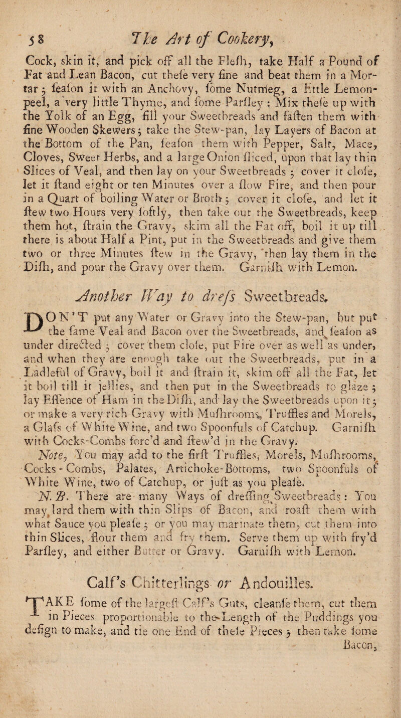 Cock, skin it, and pick off all the Flefh, take Half a Pound of Fat and Lean Bacon, cut thefe very fine and beat them in a Mor¬ tar $ lealon it with an Anchovy, lome Nutmeg, a httle Lemon- peel, a very little Thyme, and Come Parfley : Mix theie up with the Yolk of an Egg, fill your Sweetbreads and fallen them with fine Wooden Skewers; take the Stew-pan, lay Layers of Bacon at the Bottom of the Pan, lealon them with Pepper, Salt, Mace, Cloves, Sweet Herbs, and a large Onion diced, upon that lay thin Slices of Veal, and then lay on your Sweetbreads ; cover it dole, let it Hand eight or ten Minutes over a flow Fire, and then pour in a Quart of boiling Water or Broth; cover it clofe, and let it flew two Hours very loftly, then take out the Sweetbreads, keep them hot, drain the Gravy, skim all the Fat off, boil it up till there is about Half a Pint, put in the Sweetbreads and give them two or three Minutes flew in the Gravy, then lay them in the Difh, and pour the Gravy over them. Garnidh with Lemon. Another JVay to drefs Sweetbreads, TAON’T put any Water or Gravy into the Stew-pan, but put E' the fame Veal and Bacon over the Sweetbreads, and lealon as under directed ; cover'them dole, put Fire over as well as under, and when they are enough take out the Sweetbreads, put in a Ladleful of Gravy, boil it and drain it, skim off all the Fat, let it boil till it jellies, and then put in the Sweetbreads to glaze ; lay Effence ot Ham in theDiIII, and lay the Sweetbreads upon it; or make a very rich Gravy with Mulhrooim, Truffles and Morels, a Glafs of White Wine, and two Spoonfuls of Catchup. Garnifh with Cocks-Combs forc'd and dew’d in the Gravy. Note., You may add to the fird Truffles,- Morels, Mufhrooms, Cocks-Combs, Palates, Artichoke-Bottoms, two Spoonfuls of White Wine, two of Catchup, or jud as you pleale. AT. 2?. There are many Ways of dreffing^ Sweetbreads,: You mayyard them with thin Slips of Bacon, and road them with what Sauce you pleale; or you may marinate them, cut ahem into thin Slices, flour them ark! fry them. Serve them up with fry’d Parlley, and either Butter or Gravy. Garuilh with Lemon. Calf's Ch itterlings or Andouilies. y IpAKE lome of the larged Calf’s Guts, cleanle them, cut them in Pieces proportionable to thoLength of the Puddings you defign to make, and tie one End of theie Pieces j then take lome Bacon,