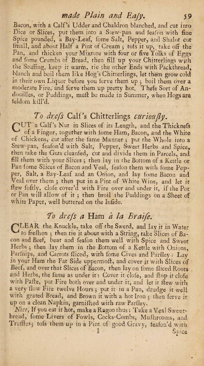 Bacon, with a Calf’s Udder and Chaldron blanched, and cut into - Bice or Slices, put them into a Stew-pan and leaf on with fine Spice pounded, a Bay-Leaf, fome Salt, Pepper, and Shaiot cut fmall, and about Half a Pint of Cream 3 tofs it up, take of? the Pan, and thicken your Mixture with four or five Yolks of Eggs and fome Crumbs of Bread, then fill up your Chitterlings with the Stuffing, keep it warm, tie the other Ends with Packthread, blanch and boil them like Hog’s Chitterlings, let them grow cold in rhei r own Liquor before you lerve them up 3 boil them over a moderate Fire, and ferve them up pretty hot. Thefe Sort of An- doubles, or Puddings, muff be made in Summer, when Hogs are leldom kill’d. To drefs Calf's Chitterlings curioujly. CUT'a Calf’s Nut in Slices of its Length, and the Thicknefs ^ of a Finger, together with lome Ham, Bacon, and the White of Chickens,- cut after the lame Manner 5 put the Whole into a Stew-pan, feafon’d with Salt, Pepper, Sweet Herbs and Spice, then take the Guts cleanfed, cut and divide them in Parcels, and fill them with your Slices 3 then lay in the Bottom of a Kettle or Pan fome Slices of Bacon and Veal, fealon them with lome Pep¬ per, Salt, a Bay-Leaf and an Onion, and lay lome Bacon and Veal over them 3 then put in a Pint of White Wine, and let it ifew foftly, dole cover’d with Fire over and under it, if the Pot or Pan will allow of it 3 then broil the Puddings on a Sheet of white Paper, well buttered on the Infide. To chefs a Ham a la Braife. gPTEAR the Knuckle, take off the Swerd, and lay it in Water ^ to frefhen 5 then tie it about with a String, take Slices of Ba¬ con and Beef, beat and feafon them well with Spice and Sweet Herbs 5 then lay them in the Bottom of a Kettle with Onions, Parlnips, and Carrots fliced, with lome Gives and Parfley : Lav in your Ham the Fat Side uppermoft, and cover it with Slices of Beef, and over that Slices of Bacon, then lay on fome fliced Roots , and Herbs, the fame as under it: Cover it dole, and flop it clofe with Paffe, put Fire both over and under it, and let it Ifew with a very flow Fire twelve Hours 3 put it in a Pan, drudge it well with grated Bread, and Brown it with a hot Iron 3 then ferve it up on a clean Napkin, garnifhed with raw Parfley. JSFote, If you eat it hot, make a Ragoo thus: Take a Veal Sweet¬ bread, fome Livers of Fowls, Cocks-Combs, Mufhrooms, and Trutfles$ tofs them up in a Pint of good Gravy, leafon’d with ’ I Spice ♦