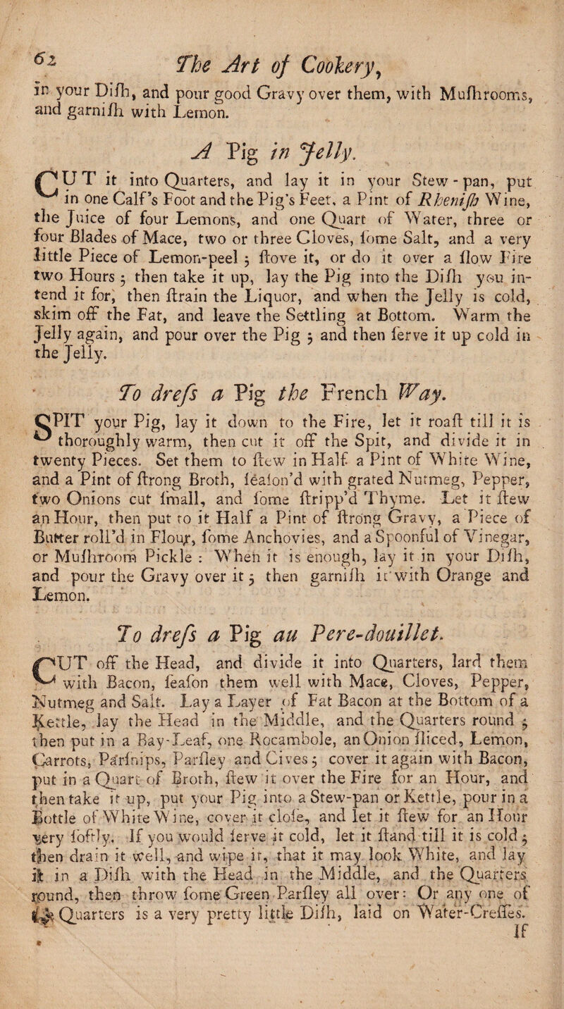 in your Difh, and pour good Gravy over them, with Mufhrooms, and garnifh with Lemon. A Pig in Jelly. pUT it into Quarters, and lay it in your Stew-pan, put in one Calf’s Foot and the Pig’s Feet, a Pint of Rhenifi Wine, the Juice of four Lemons, and one Quart of Water, three or four Blades of Mace, two or three Cloves, fame Salt, and a very little Piece of Lemon-peel 5 flove it, or do it over a flow Fire two Hours 5 then take it up, lay the Pig into the Difh you in¬ tend it for, then ftrain the Liquor, and when the Jelly is cold, skim off the Fat, and leave the Settling at Bottom. Warm the Jelly again, and pour over the Pig ; and then ferve it up cold in the Jelly. To drefs a Pig the French Way. CPIT your Pig, lay it down to the Fire, let it roafl till it is ^ thoroughly warm, then cut it off the Spit, and divide it in twenty Pieces. Set them to flew in Half a Pint of White Wine, and a Pint of flrong Broth, leaion’d with grated Nutmeg, Pepper, two Onions cut fmall, and fome flripp’d Thyme. Let it flew an Hour, then put to it Half a Pint of flrong Gravy, a Piece of Butter roll’d in Flou;r, fome Anchovies, and a Spoonful of Vinegar, or Mufliroora Pickle : When it is enough, lay it in your Difh, and pour the Gravy over it 5 then garnii'h if with Orange and Lemon. C To drefs a Pig an Pere-douillet> UT off the Head, and divide it into Quarters, lard them with Bacon, feafon them well with Mace, Cloves, Pepper, Nutmeg and Salt. Lay a Layer of Fat Bacon at the Bottom of a Nettle, lay the Head in the Middle, and the Quarters round * t hen put in a Bay-Leaf, one Rocambole, an Onion fliced, Lemon, Qarrots, P^rfnips, Parfley and Gives $ cover it again with Bacon, put in a Quart of Broth, flew it over the Fire for an Hour, and then take it-up, put your Pig into a Stew-pan or Kettle, pour in a Bottle of White Wine, cover it dole, and let it flew for an Hour v^ery foftly. If you would lerve it cold, let it Band till it is cold $ then drain it well,-and wipe it, that it may look White, and lay ilt in a Difh with the Head in the Middle, and the Quarters round, then throw fome Green Parfley all over: Or anyone of Quarters is a very pretty little Difh, laid on Water-Creiies. If