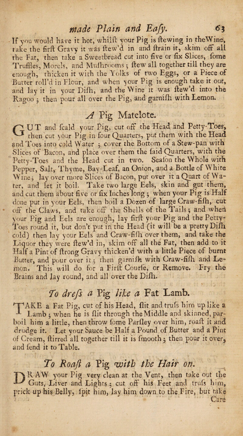 If you would have it hot, whilft your Pig is dewing in the Wine, rake the firft Gravy it was ftew’d in and ftrain it, skim off all the Fat, then take a Sweetbread cut into five or fix Slices, fome Truffles, Morels, and Mulhrooms 5 dew all together till they are enough, thicken it with the Yolks of two Eggs, or a Piece of Butter roll’d in Flour, and when your Pig is enough take it out, and lay it in your Difh, and the Wine it was ftew’d into the Ragoo*5 then pour all over the Pig, and garnifli with Lemon. A Pig Matelote. GUT and fcald your Pig, cut off the Head and Petty-Toes, then cut your Pig in four Quarters, put them with the Head and Toes into cold Water 3 cover the Bottom of a Stew-pan with Slices of Bacon, and place over them the (aid Quarters, with the Petty-Toes and the Head cut in two. Seaion the Whole with Pepper, Salt, Thyme, Bay-Leaf, an Onion, and a Bottle of White Whne 3 lay over more Slices of Bacon, put over it a Quart of Wa- ter, and let it boil. Take two large Eels, skin and gut them, and cut them about five or fix Inches long 3 when your Pig is Half done put in your Eels, then boil a Dozen of large Craw-fifh, cut off the Claws, and take off the Shells of the Tails; and when your Pig and Eels are enough, lay firft your Pig and the Petty- Toes round it, but don’t put in the Head (it will be a pretty Difh cold) then lay your Eels and Craw-fifh over them, and take the Liquor they were ftew’d in, skim off all the Fat, then add to it Half a Pint of ftrong Gravy thicken’d with a little Piece of burnt Butter, and pour over it 3 then garni fh with Craw-fifh and Le¬ mon, This will do for a Firft Courfe, or Remove. Fry the Brains and lay round, and all over the Difh. To drefs a Pig like a Fat Lamb. QpAKE a Fat Pig, cut of his Head, flit and trufs him up like a **- Lamb 3 when he is flit through the Middle and skinned, par¬ boil him a little, then throw fome Parfley over him, roaft it and drudge it. Let your Sauce be Half a Pound of Butter and a Pint of Cream, ftirred all together till it is frnooth 3 then pour it over, and fend it to Table. To Roaft a Pig with the Hair on. DRAW your Pig very clean at the Vent, then takeout the Guts, Liver and Lights 3 cut off his Feet and trufs him, prick up his Belly, lpit him, lay him down to the Fire, but take Care