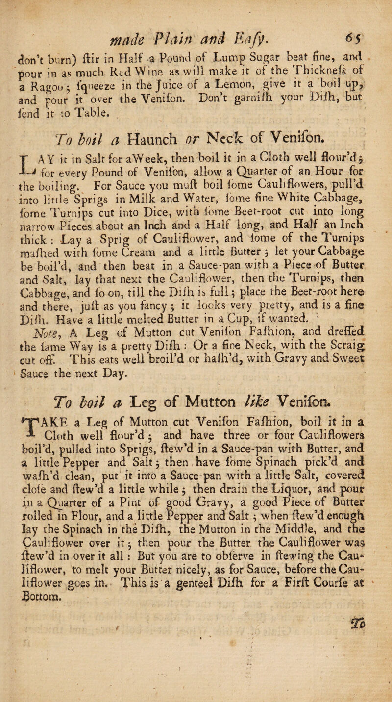 don’t burn) ftir in Half a Pound of Lump Sugar beat fine, and pour m as much Red Wins as will make it ot the Fhicknefs of a Ragon 5 Iqueeze in the Juice of a Lemon, give it a boil up, and pour it over the Venifon. Don’t garnilh your Diih, but lend it to Table. , To boil a Haunch or Neck of Venifon. T AY it in Salt for aWeek, then boil it in a Cloth well flour’d $ -Li for every Pound of Veniion, allow a Quarter of an Hour for the boiling. For Sauce you muft boil lome Cauliflowers, pull’d into little Sprigs in Milk and Water, lome fine White Cabbage, fome Turnips cut into Dice, with lome Beet-root cut into long narrow Pieces about an Inch and a Halt long, and Half an Inch thick : Lay a Sprig of Cauliflower, and lome of the Turnips maftied with lome Cream and a little Butter 3 let your Cabbage be boil’d, and then beat in a Sauce-pan with a Piece of Butter and Salt, lay that next the Cauliflower, then the Turnips, then Cabbage, and fo on, till the Difh is full 3 place the Beet-root here and there, juft as you fancy 3 it looks very pretty, and is a fine Difh. Have a little melted Butter in a Cup, if wanted. ■ Note, A Leg of Mutton cut Venifon Faihion, and drefled the lame Way is a pretty Difti: Or a fine Neck, with the Scraig cut off. This eats well broil’d or halh’d, with Gravy and Sweet 1 Sauce the next Day. To boil a Leg of Mutton like Venifon. *y<AKE a Leg of Mutton cut Venifon Fafhion, boil it in a A Cloth well flour’d 3 and have three or four Cauliflowers boil’d, pulled into Sprigs, ftew’d in a Sauce-pan with Butter, and a little Pepper and Salt 3 then have fome Spinach pick’d and wafh’d clean, put it into a Sauce-pan with a little Salt, covered dole and ftew’d a little while 3 then drain the Liquor, and pour in a Quarter of a Pint of good Gravy, a good Piece of Butter roiled in Flour, and a little Pepper and Salt 3 when ftew’d enough lay the Spinach in the Difh, the Mutton in the Middle, and the Cauliflower over it 3 then pour the Butter the Cauliflower was ftew’d in over it all : But you are to oblerve in Hewing the Cau¬ liflower, to melt your Butter nicely, as for Sauce, before the Cau¬ liflower goes in. This is a genteel Diih for a Firft Courfe at Bottom. To