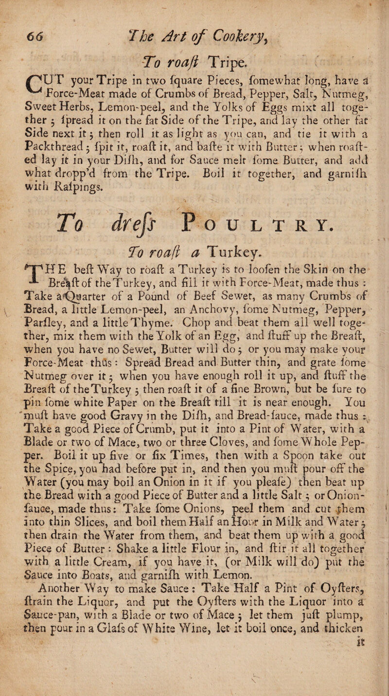 To roa/i Xripe, /^UT your Tripe in two fquare Pieces, fomewhat long, have a Force-Meat made of Crumbs of Bread, Pepper, Salt, Nutmeg, Sweet Herbs, Lemon-peel, and the Yolks of Eggs mixt all toge¬ ther $ lpread it on the fat Side of the Tripe, and lay the other fat Side next it $ then roll it as light as you can, and tie it with a Packthread • fpit it, road it, and bade it with Butter; when mail¬ ed lay it in your Di/h, and for Sauce melt fome. Butter, and add what dropp'd from the Tripe. Boil it together, and garnifh with Ralpings. To drefs Poultry. To roa(i a Turkey. *| 'HE bed: Way to road a Turkey is to looien the Skin on the Brel|dof the Turkey, and fill it with Force-Meat, made thus : Take a^Quarter of a Pound of Beef Sewet, as many Crumbs of Bread, a little Lemon-peel, an Anchovy, fome Nutmeg, Pepper, Parfley, and a little Thyme. Chop and beat them all well toge¬ ther, mix them with the Yolk of an Egg, and Huff up the Bread, when you have no Sewet, Butter will do j or you may make your Force-Meat thils • Spread Bread and Butter thin, and grate lome Nutmeg over it • when you have enough roll it up, and duff the Bread of the Turkey 5 then road it of a fine Brown, but be lure to pin fome white Paper on the Bread till it is near enough. You mud have good Gravy in the Difh, and Bread-lauce, made thus : Take a good Piece of Crumb, put it into a Pint of Water, with a Blade or two of Mace, two or three Cloves, and fome Whole Pep¬ per. Boil it up five or fix Times, then with a Spoon take out the Spice, you had before put in, and then you mud pour off the Water (you may boil an Onion in it if you pleafe) then beat up the Bread with a good Piece of Butter and a little Salt 5 orOnion- fauce, made thus: Take fome Onions, peel them and cut them into thin Slices, and boil them Half an Hour in Milk and Water, then drain the Water from them, and beat them up with a good Piece of Butter : Shake a little Flour in, and dir it all together with a little Cream, if you have it, (or Milk will do) put the Sauce into Boats, and garnifh with Lemon. Another Way to make Sauce : Take Half a Pint of Oyders, drain the Liquor, and put the Oyders with the Liquor into a Sauce-pan, with a Blade or two of Mace j let them jud plump, then pour in a Glafs of White Wine, let it boil once, and thicken