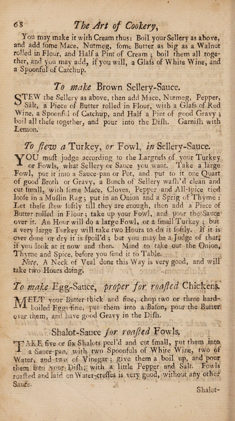 You may make it with Cream thus: Boil yourSellery as above9 and add feme Mace, Nutmeg, fome Butter as big as a Walnut rolled in flour, and Half a Pint of Cream 5 boil them all toge¬ ther, and you may add, if you will, a Glafs of White Wine, and a Spoonful of Catchup. To make Brown Sellery-Sauce. OTEW the Sellery as above, then add Mace, Nutmeg, Pepper, ^ Salt, a Piece of Butter rolled in Flour, with a Glafs of Red Wine, a Spoonful of Catchup, and Half a Pint of good Gravy ; boil all thele together, and pour into the Diih. Garnifh. with Lemon. To # Turkey, or Fowl, in Sdlery-Sauce. VOU muft judge according to the Largnefs of your Turkey -*• or Fowls, what Sellery or Sauce you want. Take a large Fowl, put it into a Sauce-pan or Pot, and put to it one Quart of good Broth or Gravy, a Bunch of Sellery wa fil’d clean and cut lima 11, with fome Mace, Cloves, Pepper and AlMpice tied loofe in a Muflin Ragj put in an Onion and a Sprig of Thyme : Let thele flew loftly till they are enough, then add a Piece of Butter rolled in Flour 5 take up your Fowl, and pour the’Sauce over it. An Hour will do a large Fowl, or a fmall Turkey 3 but a very large Turkey will take two Hours to do it foftly. If it is over done or dry it is fpoii’d 3 but you may be a Judge of that, if you look at it now and then. Mind to take out the Onion, Thyme and Spice, before you fend it to Table. Note, A Neck of Veal done this Way is very good, and will take two Hours doing. To male Egg-Sauce, proper for roafted Chickens. MELT your Butter thick and fine, chop two or three hard- boiled Eggs Fne, put them into a Salon, pour the Butter over them, and have good Gravy in the Difh. Shalot-Sauce for roafed Fowls. TARE Eve or Ex Shalots peel’d and cut fmall, put them into a Sauce-pan, with two Spoonfuls of White Wine, two of Water, and two of Vinegar 3 give them a boil up, and pour them into vour pifh, with a little Pepper and Salt. Fowls roafted and laid on Water-creffes is very good, without any other Sauife*