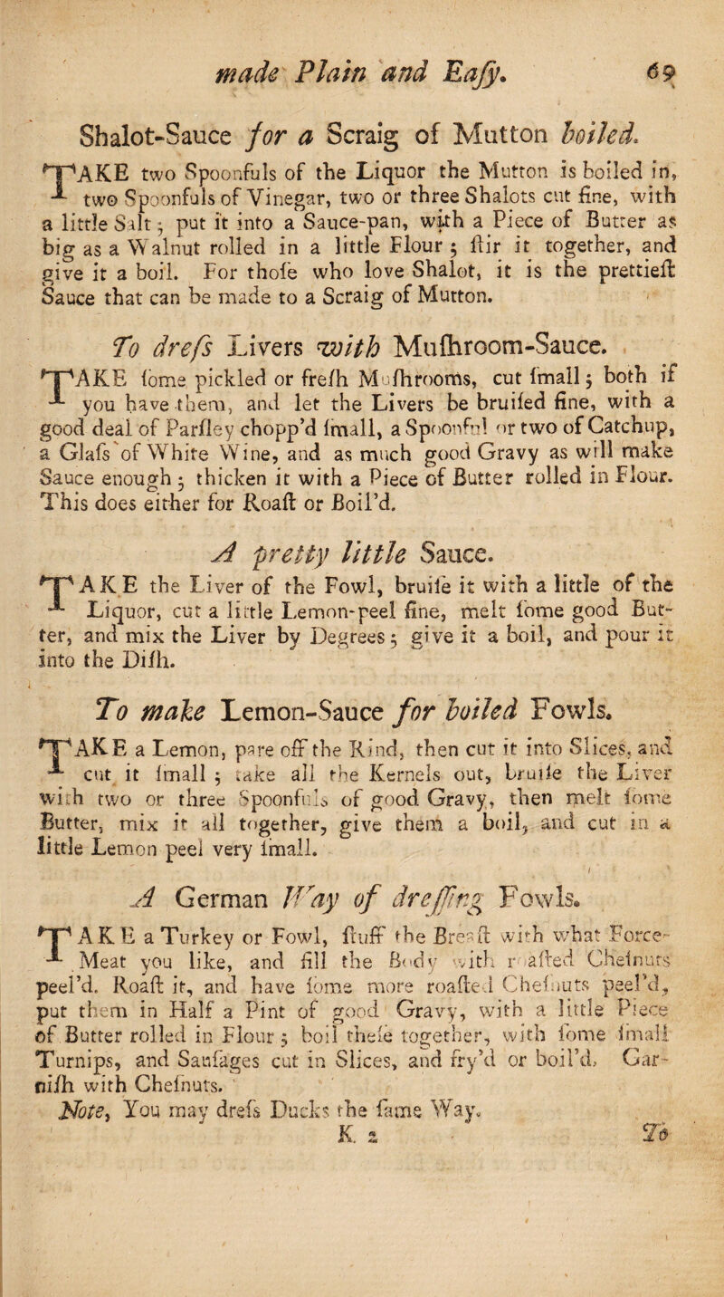 \ Shalot-Sauce for a Scraig of Matton boiled. *”pAKE two Spoonfuls of the Liquor the Mutton is boiled in, -*■ tw© Spoonfuls of Vinegar, two or three Shalots cut fine, with a little Salt • put it into a Sauce-pan, wkh a Piece of Butter as big as a Walnut rolled in a little Flour; fiir it together, and give it a boil. For thofe who love Shalot, it is the prettiefi: Sauce that can be made to a Scraig of Mutton. To drefs Livers with Mufhroom-Sauce. ^pAKE fome pickled or fre/h Mufhrooms, cut {'mall; both if you have them, and let the Livers be bruifed fine, with a good deal of Parfley chopp’d Imall, a Spoonful or two of Catchup, a Glafs of White Wine, and as much good Gravy as will make Sauce enough ; thicken it with a Piece of Butter rolled in Flour. This does either for Roaft or Boil’d. A pretty little Sauce. npAKE the Liver of the Fowl, bruiie it with a little of the Liquor, cut a little Lemon-peel fine, melt fome good But- ter, and mix the Liver by Degrees; give it a boil, and pour it into the Diih. To mahe Lemon-Sauce for boiled Fowls. ,T*AKE a Lemon, pare off the Rind, then cut it into Slices, and cut it Imall ; lake all the Kernels out, bruiie the Liver with two or three Spoonfuls of good Gravy, then melt fome Butter, mix it all together, give them a boil? and cut in a little Lemon peel very imall. I 5 A German Way of dr effing Fowls. AKE a Turkey or Fowl, fluff die Bread! with what Force- .Meat you like, and fill the Body with r ailed C Kef nuts' peel’d. Roaft it, and have fome more roafte i Chef nuts peel’d, put them in Half a Pint of good Gravy, with a little Piece of Butter rolled in Flour ; boil thefe together, with fome final! Turnips, and Saufages cut in Slices, and fry’d or boil’d, Gar- niih with Chefnuts. Notet You may drefs Ducks the fame Way.. K. a T& t