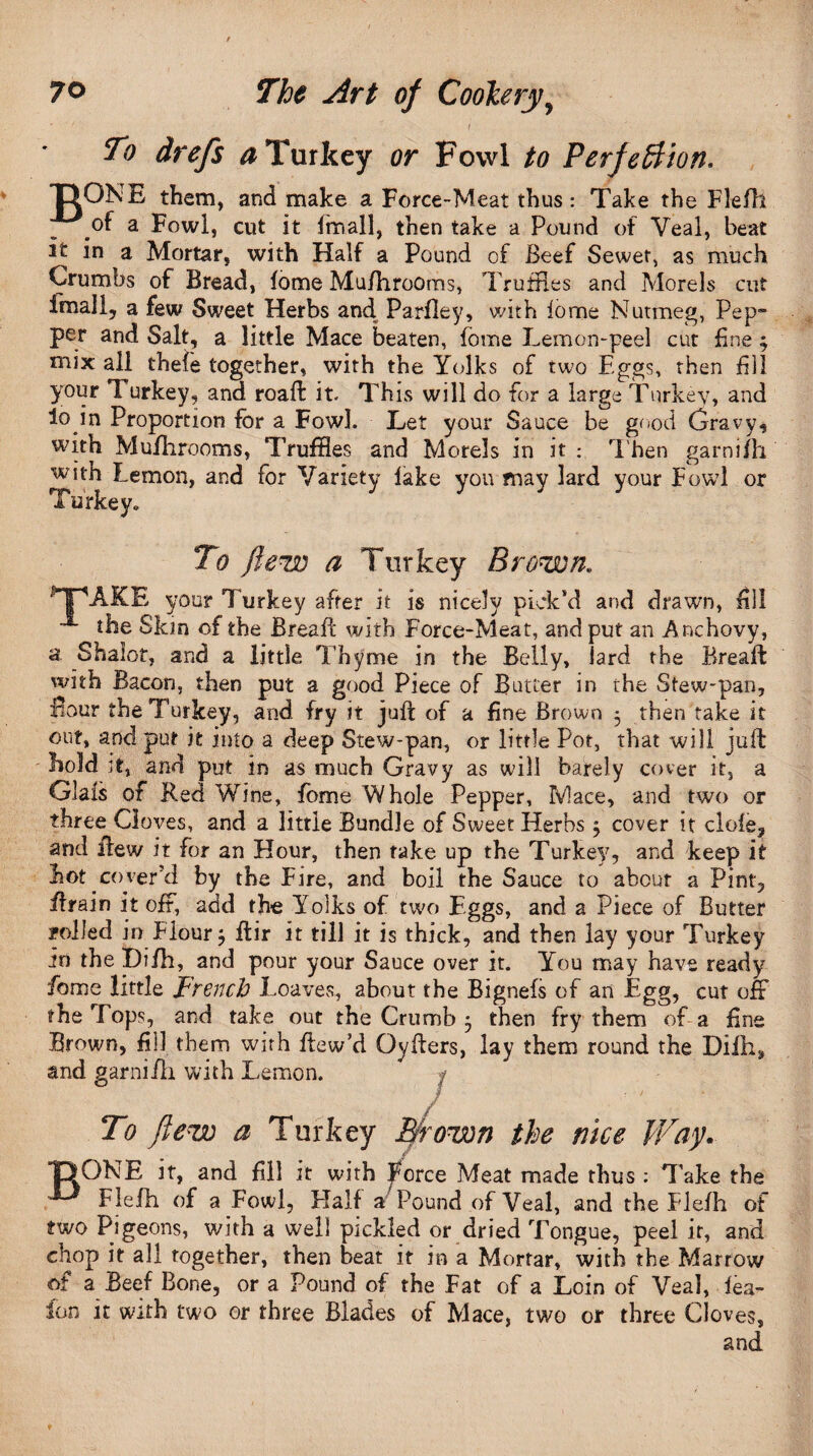 To drefs a Turkey or Fowl to Perfe&ion. T?ONE them, and make a Force-Meat thus*. Take the Flefh of a Fowl, cut it imall, then take a Pound of Veal, beat it in a Mortar, with Half a Pound of Beef Sewer, as much Crumbs of Bread, fome Mu/hrooms, Truffles and Morels cut Imall, a few Sweet Herbs and Parfley, with lome Nutmeg, Pep¬ per and Salt, a little Mace beaten, lome Lemon-peel cut fine 3 mix all thefe together, with the Yolks of two Eggs, then dll your Turkey, and road: it. This will do for a large Turkey, and 4o in Proportion for a Fowl. Let your Sauce be good Gravy, with Mufhrooms, Truffles and Morels in it : Then garni fh with Lemon, and for Variety lake you may lard your Fowl or Turkey. * To flew a Turkey Brown. pPAKE your Turkey after it is nicely pick’d and drawn, fill the Skin of the Bread: with Force-Meat, and put an Anchovy, a Shalot, and a little Thyme in the Belly, iard the Rreaft with Bacon, then put a good Piece of Butter in the Stew-pan, fiour the Turkey, and. fry it juft of a fine Brown 3 then take it out, and put it into a deep Stew-pan, or little Pot, that will juft hold tt, and put in as much Gravy as will barely cover it, a Glals of Red Wine, fome Whole Pepper, Mace, and two or three Cloves, and a little Bundle of Sweet Herbs 3 cover it dole, and flew it for an Hour, then take up the Turkey, and keep it hot.cover’d by the Fire, and boil the Sauce to about a Pint, ffrain it off, add the Yolks of two Eggs, and a Piece of Butter rolled in Flour $ ftir it till it is thick, and then lay your Turkey in the Hifh, and pour your Sauce over it. You may have ready fome little French Loaves, about the Bignefs of an Egg, cut off the Tops, and take out the Crumb 3 then fry them of a fine Brown, fill them with ftew’d Oyfters, lay them round the Dilh* and garnifh with Lemon. B / To flew a Turkey Brown the nice Way. ONE it, and fill it with Force Meat made thus ; Take the Flefh of a Fowl, Half a Pound of Veal, and the Flefh of two Pigeons, with a well pickled or dried Tongue, peel it, and chop it all together, then beat it in a Mortar, with the Marrow of a Beef Bone, or a Pound of the Fat of a Loin of Veal, lea- ion it with two or three Blades of Mace, two or three Cloves, and