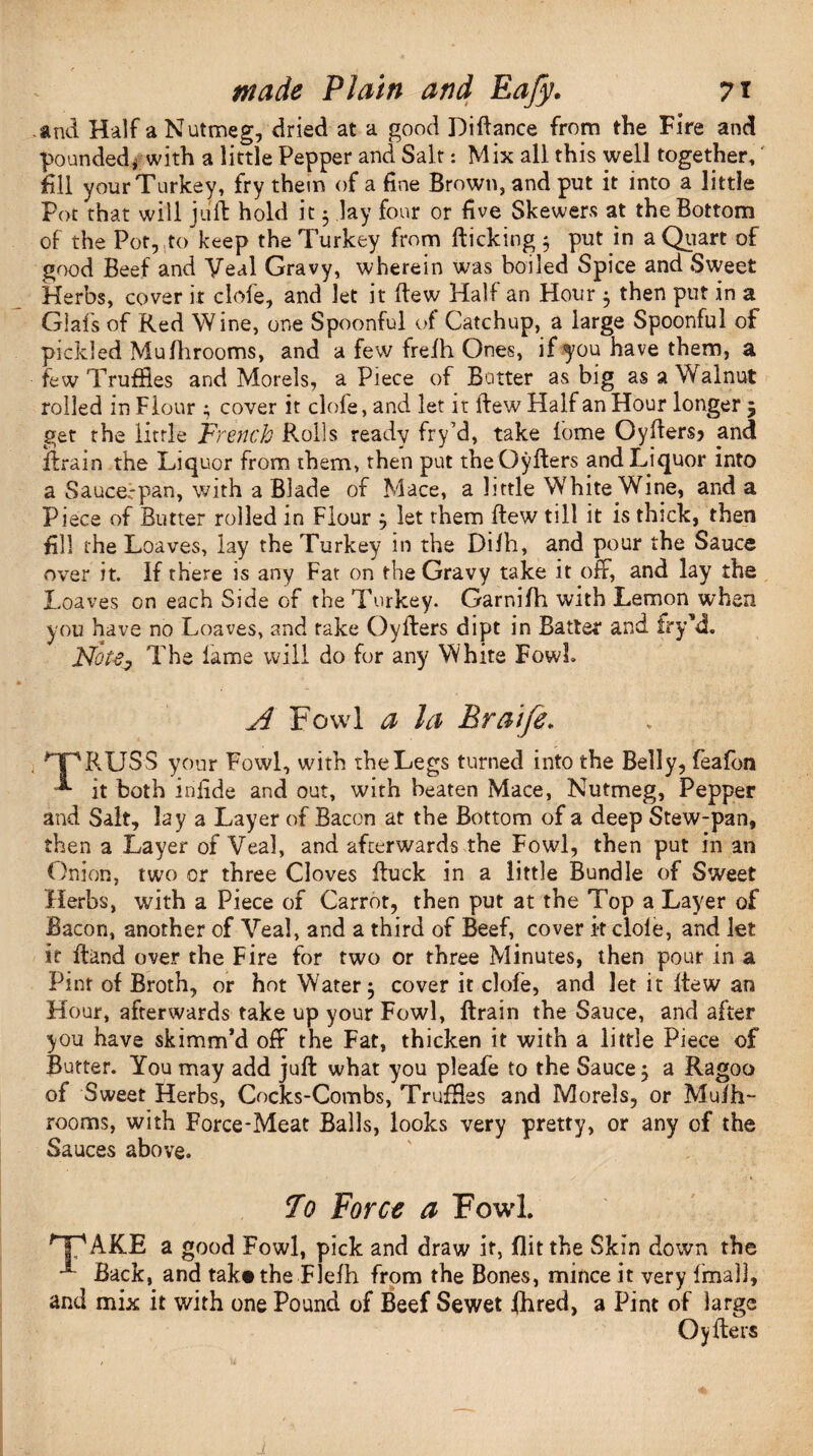 .and Half a Nutmeg, dried at a good Diftance from the Fire and pounded* with a little Pepper and Salt: Mix all this well together, fill your Turkey, fry them of a fine Brown, and put it into a little Pot that will juft hold it 3 lay four or five Skewers at the Bottom of the Pot, to keep the Turkey from flicking 3 put in a Quart of good Beef and Veal Gravy, wherein was boiled Spice and Sweet Herbs, cover it clofe, and let it ftew Half an Hour 3 then put in a Giafs of Red Wine, one Spoonful of Catchup, a large Spoonful of pickled Mufhrooms, and a few frefh Ones, if you have them, a few Truffles and Morels, a Piece of Butter as big as a Walnut rolled in Flour 3 cover it clofe, and let it ftew Half an Hour longer 5 get rhe little French Roils ready fry’d, take lome Oyfters? and ftrain the Liquor from them, then put the Oyfters and Liquor into a Saucerpan, with a Blade of Mace, a little White Wine, and a Piece of Butter rolled in Flour 5 let them ftew till it is thick, then fill the Loaves, lay the Turkey in the Dilh, and pour the Sauce over it. If there is any Fat on the Gravy take it off, and lay the Loaves on each Side of the Turkey. Garnifh with Lemon when you have no Loaves, and take Oyfters dipt in Batter and frykL isTotey The lame will do for any White FowL A Fowl a la Braife. >*xnRUSS your Fowl, with the Legs turned into the Belly, feafbn it both infide and out, with beaten Mace, Nutmeg, Pepper and Salt, lay a Layer of Bacon at the Bottom of a deep Stew-pan, then a Layer of Veal, and afterwards the Fowl, then put in an Onion, two or three Cloves ftuck in a little Bundle of Sweet Herbs, with a Piece of Carrot, then put at the Top a Layer of Bacon, another of Veal, and a third of Beef, cover k dole, and let it ftand over the Fire for two or three Minutes, then pour in a Pint of Broth, or hot Water 3 cover it clofe, and let it ftew an Hour, afterwards take up your Fowl, ftrain the Sauce, and after you have skimm’d off the Fat, thicken it with a little Piece of Butter. You may add juft what you pleafe to the Sauce 3 a Ragoo of Sweet Herbs, Cocks-Combs, Truffles and Morels, or Muih- rooms, with Force-Meat Balls, looks very pretty, or any of the Sauces above. To Force a Fowl. HPAKE a good Fowl, pick and draw it, flit the Skin down the A Back, and tak#the Flefh from the Bones, mince it very Imall, and mix it with one Pound of Beef Sewet jfhred, a Pint of large Oyfters