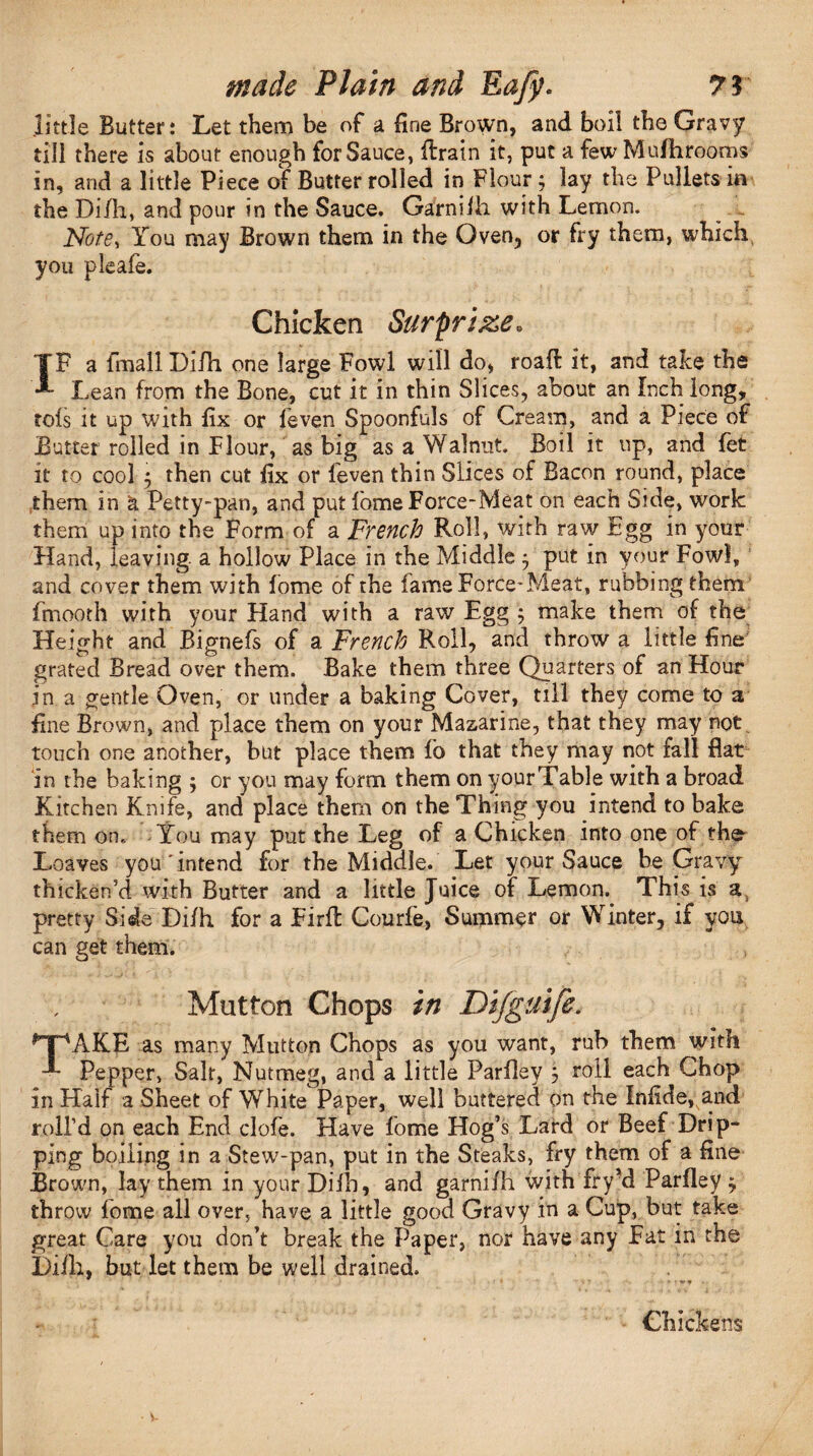 little Butter: Let them be of a fine Brown, and boil the Gravy till there is about enough for Sauce, Itrain it, put a few Mu/hrooms and a little Piece of Butter rolled in Flour ; lay the Pullets m in the Difh, and pour in the Sauce. Garniih with Lemon. Note, You may Brown them in the Oven, or fry them, which, you pleale. Chicken Surprize. IF a fmall Difh one large Fowl will do, roaft it, and take the Lean from the Bone, cut it in thin Slices, about an Inch long, rois it up with fix or leven Spoonfuls of Cream, and a Piece of Butter rolled in Flour, as big as a Walnut. Boil it up, and fet it to cool 5 then cut fix or feven thin Slices of Bacon round, place them in & Petty-pan, and put fomeForce-Meat on each Side, work them up into the Form of a French Roll, with raw Egg in your Hand, leaving a hollow Place in the Middle $ put in your Fowl, and cover them with fome of the fame Force-Meat, rubbing them fmoorh with your Hand with a raw Egg ; make them of the Height and Bignefs of a French Roll, and throw a little fine grated Bread over them. Bake them three Quarters of an Hour in a gentle Oven, or under a baking Cover, till they come to a fine Brown, and place them on your Mazarine, that they may not touch one another, but place them fo that they may not fall flat in the baking ; or yon may form them on yourTable with a broad Kitchen Knife, and place them on the Thing you intend to bake them on. You may put the Leg of a Chicken into one of the- Loaves you'intend for the Middle. Let your Sauce be Gravy thicken’d with Butter and a little Juice of Lemon. This is a3 pretty Side Di/h for a Firfl Courfe, Summer or Winter, if you can get them. Mutton Chops in Difguife. TAKE as many Mutton Chops as you want, rub them with Pepper, Salt, Nutmeg, and a little Pariley $ roll each Chop in Half a Sheet of White Paper, well buttered on the Infide, a.nd roll’d on each End clofe. Have fome Hog’s Lard or Beef Drip¬ ping boiling in a Stew-pan, put in the Steaks, fry them of a fine Brown, lay them in your Difh, and garnifh with fry *d Pariley * throw fome all over, have a little good Gravy in a Cup, but take great Care you don’t break the Paper, nor have any Fat in the Di/h, but let them be well drained. n» » * * - Chickens