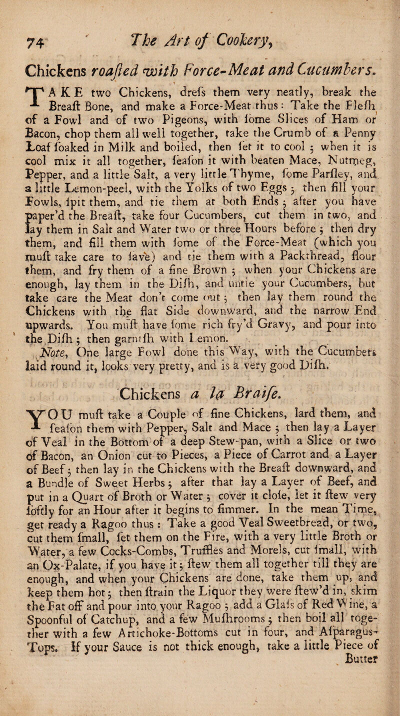 Chickens roajled with Force-Meat and Cucumbers. * , \ *Tp A K E two Chickens, drefs them very neatly, break the Breaft Bone, and make a Force-Meat thus: Take the Fle/li of a Fowl and of two Pigeons, with lome Slices of Ham or Bacon, chop them all well together, take the Crumb of a Penny Loaf foaked in Milk and boiled, then fet it to cool 5 when it is cool mix it all together, fealbn it with beaten Mace, Nutmeg, Pepper, and a little Salt, a very little Thyme, feme Parfley, and a little Lemon-peel, with the Yolks of two Eggs j then fill your Fowls, lpit them, and tie them at both Ends 3 after you have paper’d the Breaft, take four Cucumbers, cut them in two, and Jay them in Salt and Water two or three Hours before 3 then dry them, and fill them with fome of the Force-Meat (which you muft take care to lave) and tie them with a Packthread, flour them, and fry them of a fine Brown 3 when your Chickens are enough, lay them in the Difh, and untie your Cucumbers, but take care the Meat don’t come out 5 then lay them round the Chickens with the flat Side downward, and the narrow End upwards. You muft have fome rich fry’d Gravy, and pour into the Difh ; then garmfh with Lemon. Note, One large Fowl done this Way, with the Cucumbers, laid round it, looks very pretty, and is a very good Difh, Chickens a la Braife. YOU muft take a Couple of fine Chickens, lard them, and fealon them with Pepper, Salt and Mace 3 then lay a Layer of Veal in the Bottom of a deep Stew-pan, with a Slice or two of Bacon, an Onion cut to Pieces, a Piece of Carrot and a Layer of Beef 3 then lay in the Chickens with the Breaft downward, and a Bundle of Sweet Herbs 3 after that lay a Layer of Beef, and put in a Quart of Broth or Water 3 cover it dole, let it flew very ibftly for an Hour after it begins to fimmer. In the mean Time, get ready a Ragoo thus : Take a good Veal Sweetbread, or two, cut them fmall, let them on the Fire, with a very little Broth or ■Water, a few Cocks-Combs, Truffles and Morels, cut fmall, with an Gx-Palate, if you have it 3 ftew them all together till they are enough, and when your Chickens are done, take them up, and keep them hot 3 then ftrain the Liquor they were ftew’d in, skim the Fat off and pour into your Ragoo 3 add a Glals of Red W ine, a Spoonful of Catchup, and a few Mufhrooms 3 then boil all toge¬ ther with a few Artichoke-Bottoms cut in four, and Alparagus- Tops. If your Sauce is not thick enough, take a little Piece of Butter