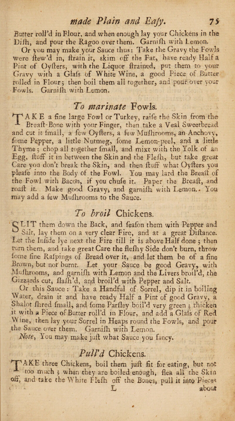 Butter roll’d in Flour, and when enough lay your Chickens in the Difh, and pour the Ragoo over them. Garnifh with Lemon. Or you may make your Sauce thus: Take the Gravy the Fowls were ffew’d in, Brain it, skim off the Fat5 have ready Half a Pint of Oyffers, with the Liquor Brained, put them to your Gravy with a Glafs of White Wine, a good Piece of Butter rolled in Flour 3 then boil them all together, and pour over your Fowls. GarniIh with Lemon, To marinate Fowls, ^Tp AK E a fine large Fowl or Turkey, raife the Skin from the Breaff-Bone with your Finger, then take a Veal Sweetbread and cut it imall, a few Qyffers, a few Mufhrooms, an Anchovy, Lome Pepper, a little Nutmeg, fome Lemon-peel, and a little Thyme 5 chop all together fmall, and mixt with the Yolk of an Egg, Buff it in between the Skin and the Fle/h, but take great Care you don’t break the Skin, and then Buff what Qyffers you pieafe into the Body of the Fowl. You may lard the Bread of the Fowl with Baco'n, if you chufe it. Paper the Breaff, and roaff it. Make good Gravy^ and garnifh with Lemon.. You may add a few Mufhrooms to the Sauce. To broil Chickens. ' CLIT them down the Back, and feafon them with Pepper and ^ Salt, lay them on a very clear Fire, and at a great Diffance. Let the Infide lye next the Fire till it is above Half done 5 then turn them, and take great Care the flefhy Side don’t burn, throw iome fine Ralpings of Bread over it, and let them be of a fine Brown, but not burnt. Let your Sauce be good Gravy, with Mufhrooms, and garnifh with Lemon and the Livers broil’d, the Gizzards cut, flalh’d, an,d broil’d with Pepper and Salt. Qr this Sauce : Take a Handful of Sorrel, dip it in boiling Water, drain it and have ready Half a Pint of good Gravy, a Shalot fhred (mall, and fome Parfley boil’d very green 3 thicken it with a Piece oFButter roll’d in Flour, and add a Glafs of Red Vvine, then lay your Sorrel in Heaps round the Fowls, and pour the Sauce over them. Garnifh with Lemon. Note% You may make juff what Sauce you fancy. Pull'd Chickens. TPAKE three Chickens, boil them juff fit for eating, but not too much 3 when they are boiled enough, flea ail the Skin off, and take the White Flefh off the Bones, pull it into Pieces L - about