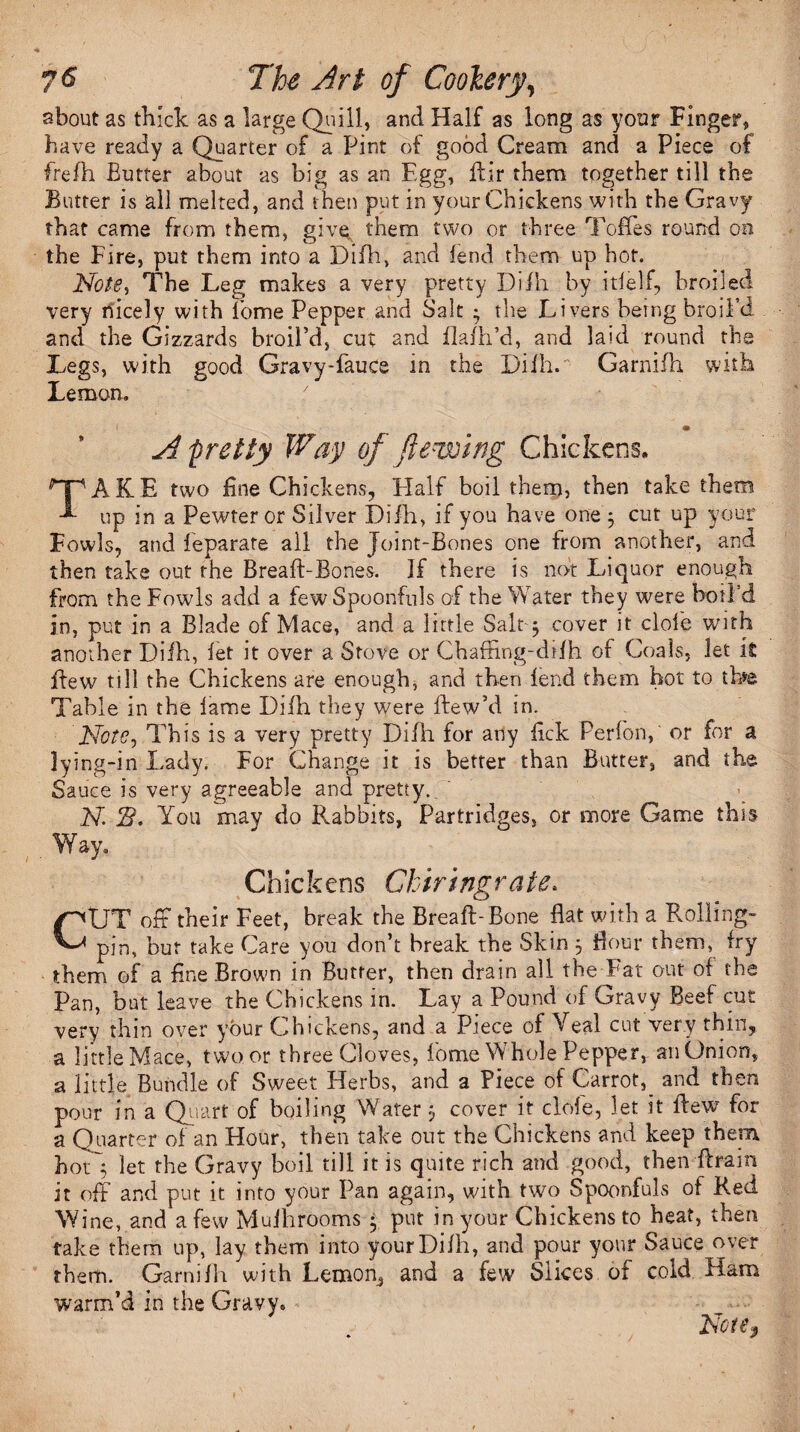 sbout as thick as a large Quill, and Half as long as your Finger, have ready a Quarter of a Pint of good Cream and a Piece of freih Butter about as big as an Egg, fhlr them together till the Butter is all melted, and then put in your Chickens with the Gravy that came from them, give, them two or three Toffes round on the Fire, put them into a Difh, and lend them up hot. Note, The Leg makes a very pretty Difh by itielf, broiled very likely with Pome Pepper and Salt • the Livers being broil’d and the Gizzards broil’d, cut and flafh’d, and laid round the Legs, with good Gravy-fauce in the Difh. Garnifh with Lemon. m A pretty Way of flewing Chickens. TAKE two fine Chickens, Half boil them, then take them up in a Pewter or Silver Difh, if you have one 5 cut up your Fowls, and feparate all the Joint-Bones one from another, and then take out the Breafl-Bones. If there is not Liquor enough from the Fowls add a few Spoonfuls of the Water they were boil'd in, put in a Blade of Mace, and a little Salt-5 cover it dole with another Difh, let it over a Stove or ChafFmg-drfh of Coals, let it ffew till the Chickens are enough, and then lend them hot to ih*e Table in the lame Dilh they were ftew’d in. Note, This is a very pretty Difh for any fick Perfon,' °r f°r a lying-in Lady. For Change it is better than Butter, and the Sauce is very agreeable and pretty.. N 2?. You may do Rabbits, Partridges, or more Game this . Way. Chickens Chirtngrate. CUT off their Feet, break the Breaft-Bone flat with a Rolling- pin, but take Care you don’t break the Skin 3 flour them, fry them of a fine Brown in Butter, then drain all the Fat out of the Pan, but leave the Chickens in. Lay a Pound of Gravy Beef cut very thin over your Ghtckens, and a Piece of Veal cut very thin, a little Mace, two or three Cloves, lome Whole Pepper, an Onion, a little Bundle of Sweet Herbs, and a Piece of Carroty and then pour in a Quart of boiling Water 3 cover it dole, let it flew for a Quarter of an Hour, then take out the Chickens and keep them hot3 let the Gravy boil till it is quite rich and good, then Aram it off and put it into your Pan again, with two Spoonfuls of Red Wine, and a few Muihrooms 3 put in your Chickens to heat, then fake them up, lay them into your Difh, and pour your Sauce over them. Garnifh with Lemon, and a few Slices of cold Ham warm’d in the Gravy. Note,