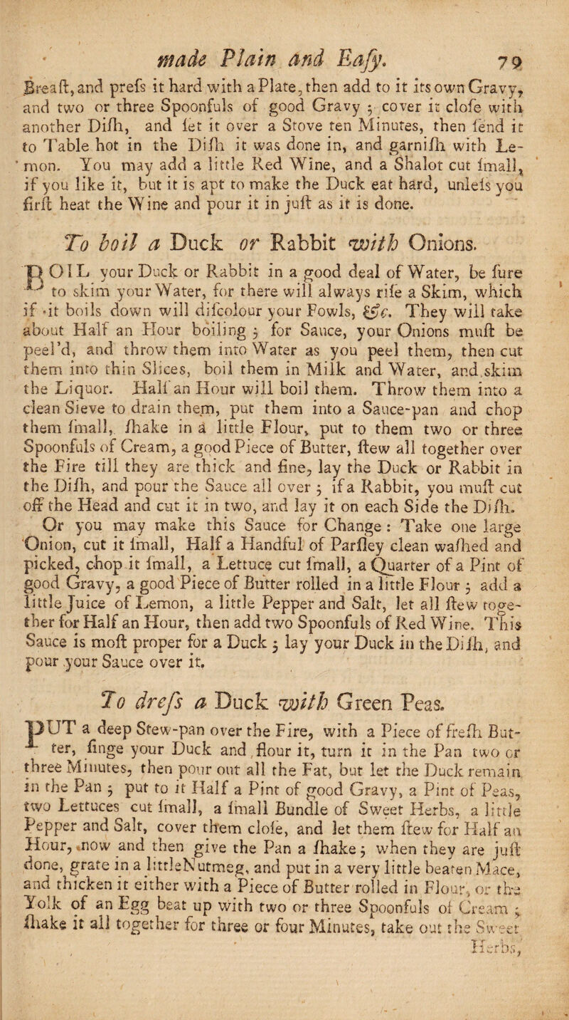.Breaft, and prefs it hard with a Plate, then add to it its own Gravy, and two or three Spoonfuls of good Gravy * cover it clofe with another Di/h, and let it over a Stove ten Minutes, then lend it to Table hot in the Difh it was done in, and garnifii with Le¬ mon. You may add a little Red Wine, and a Shalot cut imall, if you like it, but it is apt to make the Duck eat hard, unlels you firit heat the Wine and pour it in juft as it is done. To boil a Duck or Rabbit with Onions. TY OIL your Duck or Rabbit in a good deal of Water, be fure ^ to skim your Water, for there will always rile a Skim, which if dt boils down will dilcolour your Fowls, &c. They will take about Half an Hour boiling 5 for Sauce, your Onions muft be peel’d, and throw them into Water as you peel them, then cut them into thin Slices, boil them in Milk and Water, and.skim the Liquor. Hall an Hour will boil them. Throw them into a dean Sieve to drain them, put them into a Sauce-pan and chop them final], /hake in a little Flour, put to them two or three Spoonfuls of Cream, a good Piece of Butter, ftew all together over the Fire till they are thick and fine, lay the Duck or Rabbit in the Difh, and pour the Sauce all over 3 if a Rabbit, you muft cut oft the Head and cut it in two, and lay it on each Side the Di/h. Or you may make this Sauce for Change : Take one large 'Onion, cut it imall, Half a Handful of Par/ley clean wa/hed and picked, chop it Imall, a Lettuce cut Imall, a Quarter of a Pint of good Gravy, a good Piece of Butter rolled in a little Flour 5 add 3 little Juice of Lemon, a little Pepper and Salt, let all ftew toge¬ ther for Half an Hour, then add two Spoonfuls of Red Wine. This Sauce is moft proper for a Duck 5 lay your Duck in the Difh, and pour your Sauce over it. To drefs a Duck with Green Peas. 13UT a deep Stew-pan over the Fire, with a Piece of frefh But¬ ter, ftnge your Duck and flour it, turn it in the Pan two or three Minutes, then pour out all the Fat, but let the Duck remain in the Pan 3 put to it Half a Pint of good Gravy, a Pint of Peas, two Lettuces cut Imall, a /mail Bundle of Sweet Herbs, a little Pepper and Sait, cover them dole, and let them ftew for Half an Hour, mow and then give the Pan a fhake 3 when they are juft done, grate in a litrleNutmeg, and put in a very little beaten Mace, and thicken it either with a Piece of Butter rolled in Flour, or the Yolk of an Egg beat up with two or three Spoonfuls oi Cream 3. (hake it all together for three or four Minutes, take out the Sweet Vi 1 •- r n c i v, 4 kJ <
