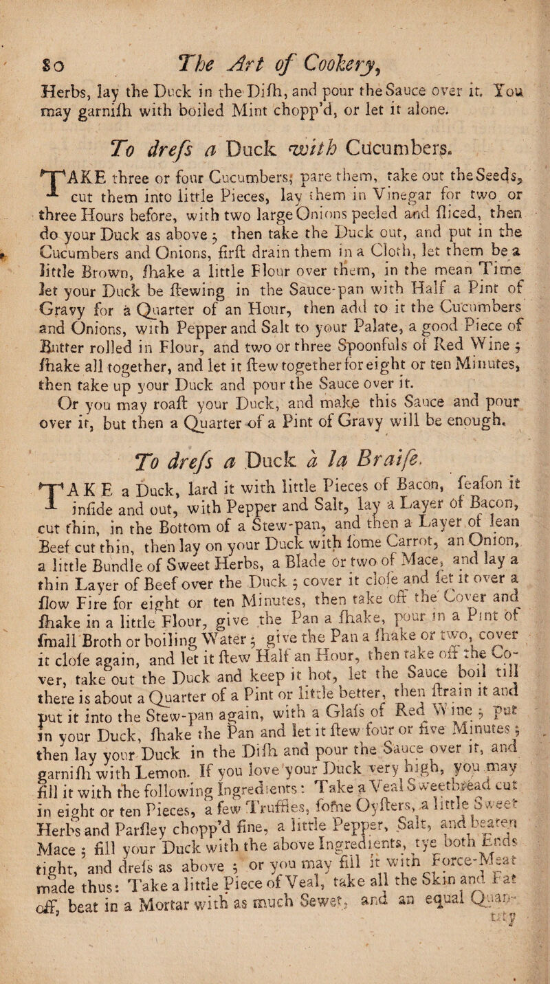 Herbs, lay the Duck in theDifh, and pour the Sauce over it. You may garnifh with boiled Mint chopp’d, or let it alone. To drefs a Duck nroiih Cucumbers, ^jpAKE three or four Cucumbers; pare them, take out the Seeds,, **■ cut them into little Pieces, lay them in Vinegar for two or three Hours before, with two large Onions peeled and fhced, then do your Duck as above 5 then take the Duck out, and put in the Cucumbers and Onions, fir ft drain them in a Cloth, let them be a little Brown, fhake a little Flour over them, in the mean Time let your Duck be Hewing in the Sauce-pan with Half a Pint of Gravy for a Quarter of an Hour, then add to it the Cucumbers and Onions, with Pepper and Salt to your Palate, a good Piece of Butter rolled in Flour, and two or three Spoonfuls of Red Wine , Brake all together, and let it flew together for eight or ten Minutes, then take up your Duck and pour the Sauce over it. Or you may roaft your Duck, and make this Sauce and pour over it, but then a Quarter of a Pint oi Gravy will be enough. To drefs a Duck a la Braife, Take a Duck, lard it with little Pieces of Bacon, feafon it infide and out, with Pepper and Salt, lay a Layer 01 Bacon, cut fhm, in the Bottom of a Stew-pan, and then a Layer of Jean Beef cut thin, then lay on your Duck with iome Carrot, an Onion, a little Bundle of Sweet Herbs, a Blade Or two of Mace, and iay a thin Layer of Beef over the Duck 5 cover it dole and let it over a Bow Fire for eight or ten Minutes, then take oft the Cover and fhake in a little Flour, give the Pan a fhake, pour m a Pint ot froall Broth or boiling Water 5 give the Pan a lhake or two, cover it clofe again, and let it flew Half an Lour, then take off aie Co- ver, take out the Duck and keep it hot, let the Sauce boil ti.l there is about a Quarter of a Pint or little better, then ftram it and put it into the Stew-pan again, with a Giafs 01 Red v> me ; put in your Duck, Ihake the Pan and let it flew four or five Minutes; then lay your Duck in the Difh and pour the Sauce over it, and garnifh with Lemon. If you love your Duck very high, you may fill it with the following Ingredients: Take a Veal Sweetbread cut in eight or ten Pieces, a few Truffles, fofne Oyfters, a little Sweet Herbs and Parfley chopp’d fine, a little Pepper, Salt, and beaten Mace 5 fill your Duck with the above Ingredients, tye both lands tight, and dreis as above 5 or you may fill it witn rorce-Meat made thus: Take a little Piece of Veal, take all the Skip and Fat beat in a Mortar with as much Sewed* and an ecjcai Qj-ian-r utv