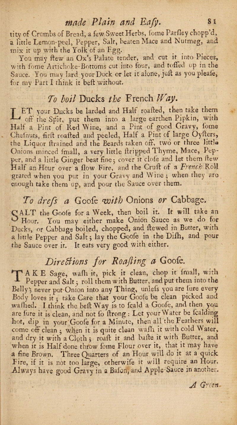 tity of Crumbs of Bread, a few Sweet Herbs, lome Parfley chopp’d., a little Lemon-peel, Pepper, Salt, beaten Mace and Nutmeg, and mix it up with the Yolk of an Egg. You may dew an Ox’s Palate tender, and cut it into Pieces, with fome Artichoke-Bottoms cut,into four, and toffed up in the Sauce. You may lard your Duck or let it alone, juft as you pleafe, for my Part I think it belt without. To boil Ducks the French Way. LET your Ducks be larded and Half roaded, then take them off the Spit, put them into a large earthen Pipkin, with Half a Pint of Red Wine, and a Pint of good Gravy, lome Chefnuts, £rd roaded and peeled. Half a Pint of large Oyders, the Liquor drained and the Beards taken off, two or three littJa Onions minced Email, a very little dripped Thyme, Mace, Pep¬ per, and a little Ginger beat fine 3 cover it dole and let them dew Half an Hour over a flow Fire, and the Crud of a French Roll grated when you put in your Gravy and Wine; when they are enough take them up, and pour the Sauce over them. To drefs a Goofe with Onions or Cabbage, OALT the Goofe for a Week, then boil it. It will take an O Hour. You may either make Onion Sauce as we do for Ducks, or Cabbage boiled, chopped, and. dewed in Butter, with a little Pepper and Salt; lay the Goofe in the Difh, and pour the Sauce over it. It eats very good with either. Directions for Roofing a Goofe. TAKE Sage, wafli it, pick it clean, chop it Email, with Pepper and Salt; roll them with Butter, and put them into the Belly; never put Onion into any Thing, unlefs you are Eure every Body loves it; take Care that your Goofe be clean picked and wafhed. I think the bed Way is to fcald a Goofe, and then you are Eure it is clean, and not Eo drong : Let your Water be Ecalding hot, dip in your Goofe for a Minute, then all the Feathers will come off clean ; when it is quite clean wadi it with cold Water, and dry it with a Cloth ; road it and bade it with Butter, and when it is Half done throw fbme Flour over it, that it may have a fine Brown. Three Quarters of an Hour will do it at a quick Fire, if it is not too large, otherwife it will require^ an Hour. Always have good Gravy in a Balon, and Applesauce in another. .A Green-