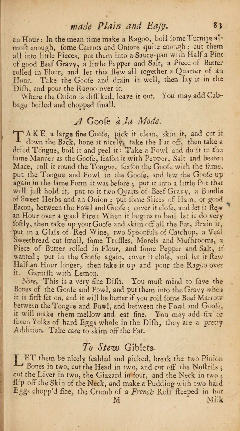 wade Plain and Eafy. 85 an Hour: In the mean time make a Ragoo, boil fome Turnips al- moil enough, fome Carrots and Onions quite enough $ cut them all into little Pieces, put them into a Sauce-pan with Hall a Pint of good Beef Gravy, a little Pepper and Salt, a Piece of Butter rolled in Flour, and let this flew all together a Quarter of an Hour. Take the Goofe and drain it well, then lay it in tne Difh, and pour the Ragoo over it. Where the Onion is difliked, leave it out. You may add Cab¬ bage boiled and chopped fmall. A Goofe a la Mode. AKE a large fine Goofe, pick it clean, skin it, and cut it down the Back, bone it nicely, take the Fat off, then take a dried Tongue, boil it and peel it: Take a Fowl and do it in the lame Manner as the Goofe, leafon it with Pepper, Salt and beaten Mace, roll it round the Tongue, leafon the Goofe with the fame, put the Tongue and Fowl in the Goofe, and few the Goofe up again in the lame Form it was before 5 put it into a little Pot that will juft hold it, put to it two Quarts of Beef Gravy, a Bundle of Sweet Herbs and an Onion ; put fome Slices of Ham, or good Bacon, between the Fowl and Goofe ; cover it clofe, and let it ftew an Hour over a. good Fire : When it begins to boil Jet it do very foftly, then take up your Goofe and skim off all the Fat, ftram it, put in a Glafs of Red Wine, two Spoonfuls of Catchup, a Yea! Sweetbread cut fmall, fome Truffles, Morels and Mufhrooms, a Piece of Butter rolled in Flour, and fome Pepper and Salt, i? wanted 5 put in the Goofe again, cover it clofe, and let it flew Half an Hour longer, then take it up and pour the Ragoo over if* Garnifh with Lemon. Note, This is a very fine Difh. You muft mind to lave the Bones of the Goofe and Fowl, and put them into the Gravy when, it is firft fet on, and it will be better if you roll Ibrne Beef Marrow between the Tongue and Fowl, and between the Fowl and Goofe. it will make them mellow and eat fine. You may add fix or feven Yolks of hard Eggs whole in the Difh, they are a pretty Add ition. Take care to skim off the Fat. To Stew Giblets. T ET them be nicely fealded and picked, break the two Pinion Bones in two, cut the Head in two, and cut off the Noftrils ^ cut the Liver in two, the Gizzard in four, and the Neck in two ; flip off the Skin of the Neck, and make a Pudding with two hard Eggs chopp’d fine, the Crumb of a jFrench Roll fteeped in hot M Milk l