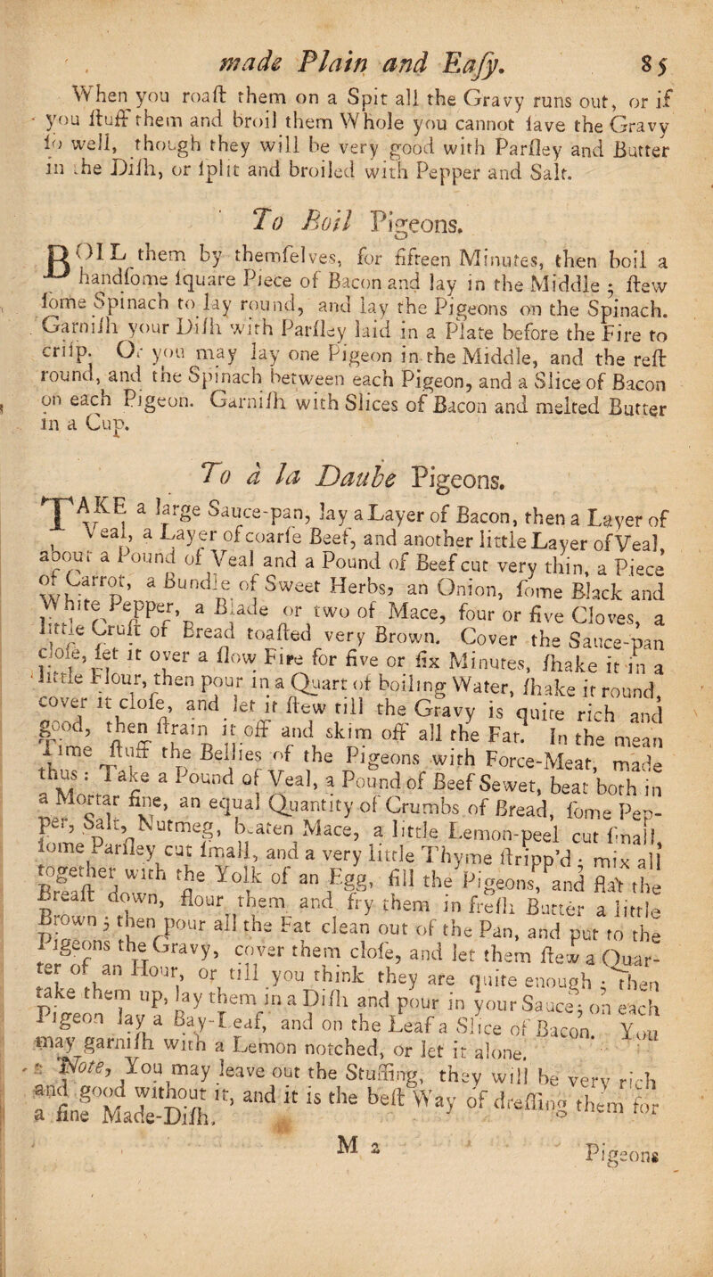 VV hen you roaft them on a Spit all the Gravy runs out, or if you ftufFthem and broil them Whole you cannot lave the Gravy 1° well, though they will be very good with Parfley and Butter in .he Difh, or Iplit and broiled with Pepper and Salt. To Roil Pigeons. OIL them by themfelve.s, for fifteen Minutes, then boil a handfome Iquare Piece of Bacon and lay in the Middle 5 ftew lome Spinach to lay round, and lay the Pigeons on the Spinach. . Gainiih your Dull with Parlley laid m a Plate before the Fire to crilp. Or you may lay one Pigeon in the Middle, and the reft round, and toe Spinach between each Pigeon, and a Slice of Bacon on each Pigeon. Garnilh with Slices of Bacon and melted Butter in a Cup. To d la Daube Pigeons. X A rK 1' 2 rrge Sau/e'Pan’ lay a Layer of Bacon, then a Layer of , V eari’ a ofcoarfe Beet, and another little Layer ofVea] aoout a i ound of Veal and a Pound of Beef cut very thin, a Piece a Bundm°^ Sweet Herbs? an °nion> W Black and White Pepper a Blade or two of Mace, four or five Cloves, a Cruft or Eread toafted very Brown. Cover the Sauce-pan 1 rf K °uef a FiPe f°r five or Minutes> /hake it in a • iivtle Flour then pour m a Quart of boiling Water, /hake it round cover lL C 0^e’ an<^ lf ftuw till the Gravy is quire rich and good, then ftrain it off and skim off all Z Fat? In the ”! Lime ftuft the Bellies of the Pigeons with Force-Meat mac^e thw , 1 ake a Pound of Yea], a Pound of Beef Sewet, beat ’both i'n a Mortar fine, an equal Quantity of Crumbs of Bread, feme Pep- bme Par’dNutmeb U-aten Mace, a little Lemon-peel cut final!, lome Pat Hey cut lmall, and a very little Thyme dripp’d • mix a! together with the Yolk of an Egg, fill theVigeons^and flat the iruall down, flour them and fry them in frelh Butter a little hr ’ ruerPOUr ai! ths Fat ciean out of the Pan. and put to the I igums the Gravy, cover them clofe, and let them ftew a Quar¬ ter of an Hour or till you think they are quite enough ; Then take them up, lay them m a Difh and pour in your Saucer on each Pigeon lay a Bay-Leaf, and on the Leaf a Slice of Bacon. You may garnifh with a Lemon notched, or let it alone. f0tej You may leave out the Stuffing, they will be very rich Itf MadTS,' “d ” “ *• th M