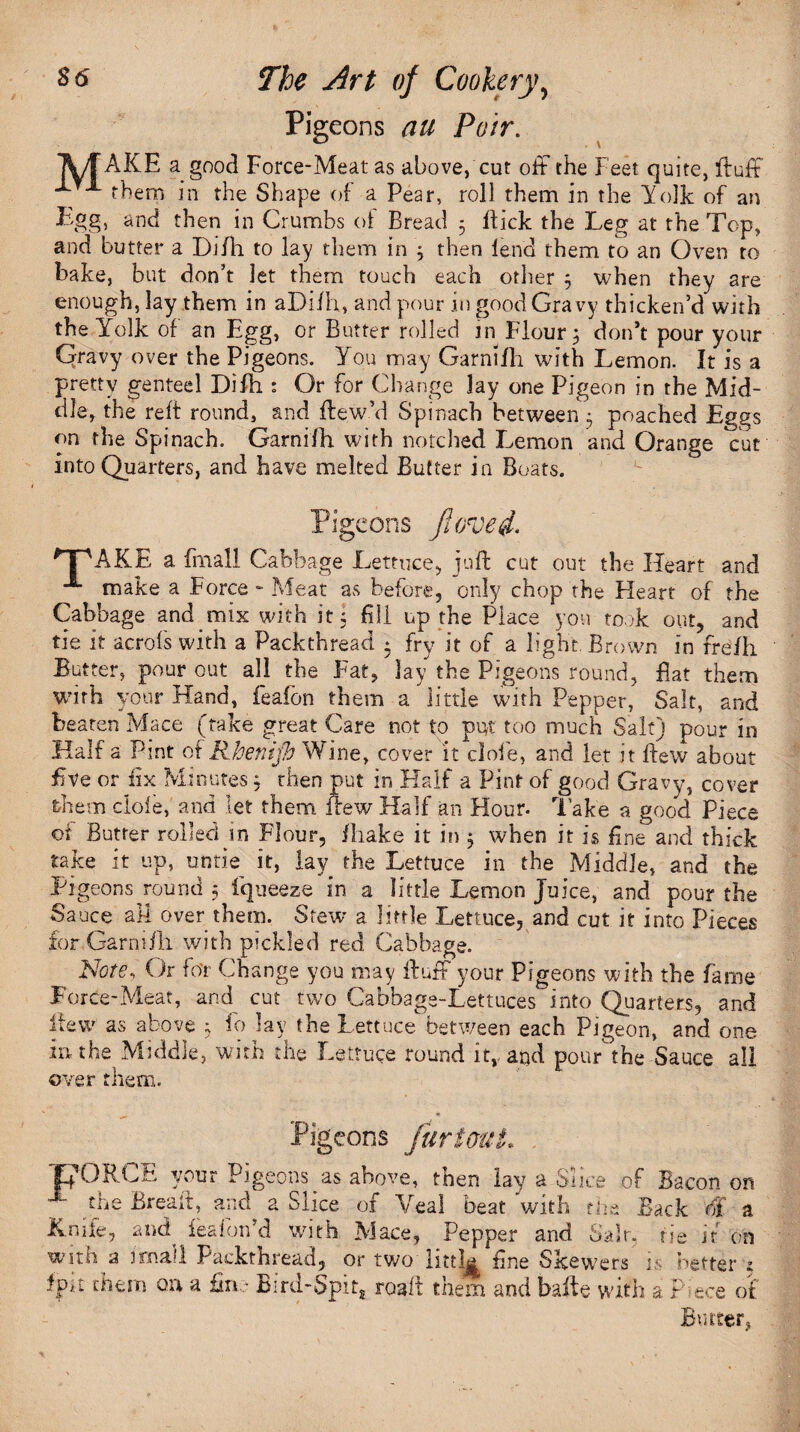 Pigeons P^ir. IM/f AKE a good Force-Meat as above, cut off the Feet quite, fluff f X them in the Shape of a Pear, roll them in the Yolk of an Egg, and then in Crumbs ot Bread 5 lfick the Leg at the Top, and butter a Di/li to lay them in ; then lend them to an Oven to bake, but don’t let them touch each other ; when they are enough, lay them in aDi/h, and pour in good Gravy thicken’d with the Yolk of an Egg, or Butter rolled in Flour; don’t pour your Qravy over the Pigeons. You may Garnilh with Lemon. It is a pretty genteel Difh : Or for Change lay one Pigeon in the Mid¬ dle, the reft round, and flew’d Spinach between 5 poached Eggs on the Spinach. Garnifh with notched Lemon and Orange cut into Quarters, and have melted Butter in Boats. Pigeons fiovei. *T\4KE a frnall Cabbage Lettuce, juft cut out the Heart and X make a Force - Meat as before, only chop the Heart of the Cabbage and mix with it; fill up the Place yon took out, and tie it acrofs with a Packthread • fry it of a light Brown in freih Butter, pour out all the Fat, lay* the Pigeons round, fiat them with your Hand, feafon them a little with Pepper, Salt, and beaten Mace (take great Care not to put too much Salt) pour in Half a Pint ot Rhenifi Wine, cover it dole, and let it ftew about five or fix Minutes; rhen put in Half a Pint of good Gravy, cover them dole, and let them flew Half an Hour, lake a good Piece of Butter rolled in Flour, ihake it in 3 when it is fine and thick take it up, untie it, lay^ the Lettuce in the Middle, and the Pigeons^ round 5 fqueeze in a little Lemon Juice, and pour the Sauce all over them. Stew a little Lettuce, and cut it into Pieces for. Garni Hi with pickled red Cabbage. Note, Or fo'r Change you may fluff your Pigeons with the fame Force-Meat, and cut two Cabbage-Lettuces into Quarters, and flew as above ; fo lay the Lettuce between each Pigeon, and one in the Middle, with the Lettuce round it, and pour the Sauce all over them. Pigeons furtouL . 'pORCE your Pigeons as above, then lay a Slice of Bacon on X the Bread, and a Slice, of Vea! beat with tin Back of a Knife, and ^eafon’d with Mace, Pepper and Salt, tie it on ?ers is better ; , / uth a P i ece of Butter, ? ,, V4 VVJL1JI anu oa» with a imali Packthread, or two fine Skewer Igit them on a fin. - Bird-Spit, roail them and bafle vvi
