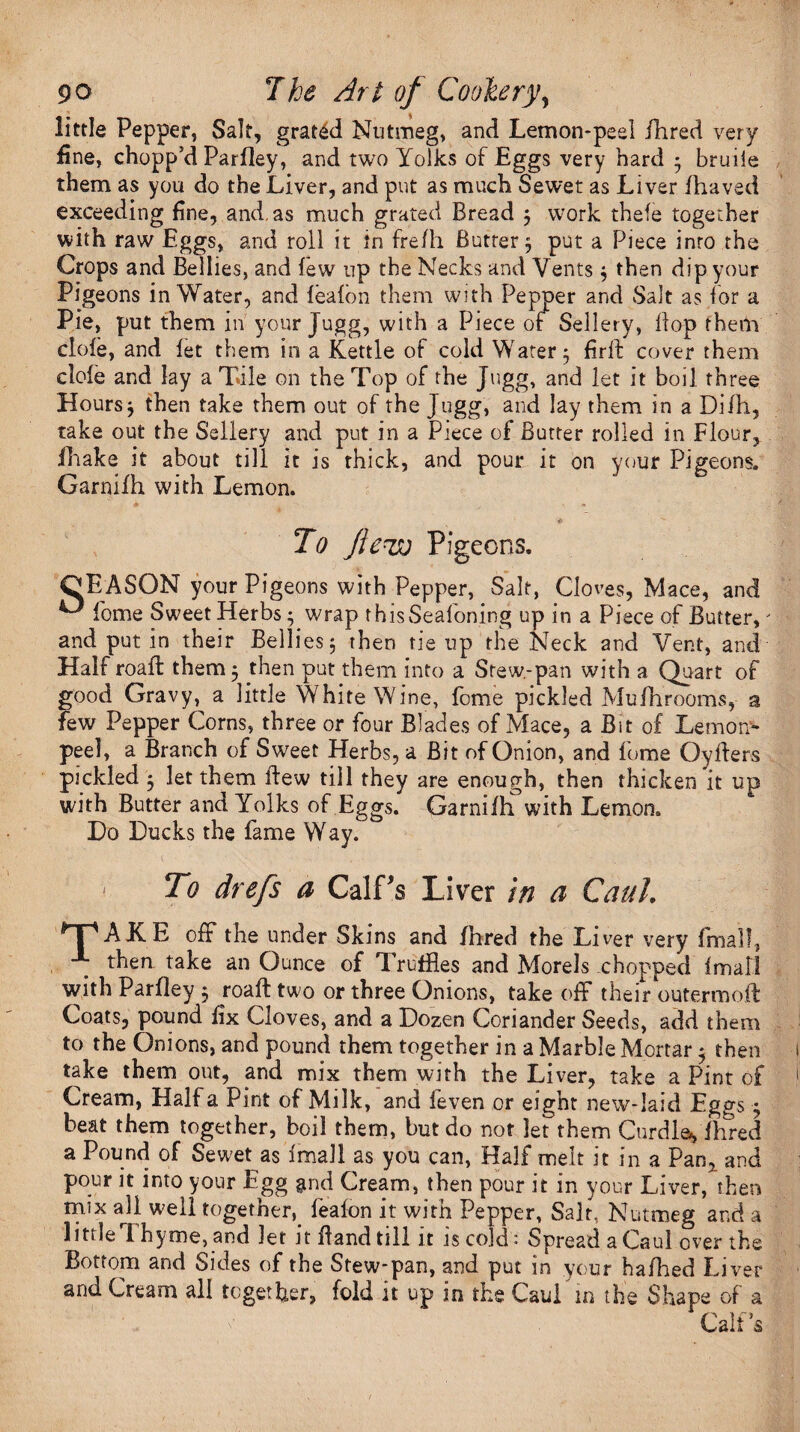 little Pepper, Salt, grated Nutmeg, and Lemon-peel /bred very fine, chopp’d Parfley, and two Yolks of Eggs very hard ; bruiie them as you do the Liver, and put as much Sewet as Liver fhaved exceeding fine, and, as much grated Bread ; work thefe together with raw Eggs, and roll it in frefh Buttery put a Piece inro the Crops and Bellies, and few up the Necks and Vents ; then dip your Pigeons in Water, and feafbn them with Pepper and Salt as for a Pie, put them in your Jugg, with a Piece of Sellery, flop them clofe, and fet them in a Kettle of cold Watery firff cover them clofe and lay a Tile on the Top of the Jugg, and let it boil three Hours ; then take them out of the Jugg, and lay them in a Difh, take out the Sellery and put in a Piece of Butter rolled in Flour, fhake it about till it is thick, and pour it on your Pigeons. Garnifh with Lemon. «■ ^ To Jineo Pigeons. OEASON your Pigeons with Pepper, Salt, Cloves, Mace, and ^ fome Sweet Herbs; wrap thisSeafoning up in a Piece of Butter,' and put in their Bellies; then tie up the Neck and Vent, and Half roafl them; then put them into a Stew-pan with a Quart of good Gravy, a little White Wine, fome pickled Mufhrooms, a few Pepper Corns, three or four Blades of Mace, a Bit of Lemon- peel, a Branch of Sweet Herbs, a Bit of Onion, and fome Oyffers pickled ; let them flew till they are enough, then thicken it up with Butter and Yolks of Eggs. Qarnilh with Lemon. Do Ducks the fame Way. To drefs a Calf's Liver in a Caul. TAKE off the under Skins and fhred the Liver very fmall, then take an Ounce of Truffles and Morels chopped fmall with Parfley ; roaff two or three Onions, takeoff their outermoft Coats, pound fix Cloves, and a Dozen Coriander Seeds, add them to the Onions, and pound them together in a Marble Mortar; then take them out, and mix them with the Liver, take a Pint of Cream, Haifa Pint of Milk, and feven or eight new-laid Eggs; beat them together, boil them, but do not let them Curdle, fhred a Pound of Sewet as fmall as you can, Half melt it in a Pan, and pour it into your Egg $nd Cream, then pour it in your Liver, then mix all well together,. feafon it with Pepper, Salt, Nutmeg and a little Thyme, and let it Band till it is cold: Spread a Caul over the Bottom and Sides of the Stew-pan, and put in your hafhed Liver and Cream all together, fold it up in the Caul in the Shape of a Calf’s
