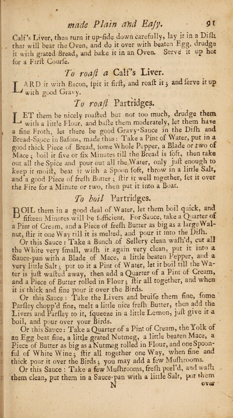 Calf’s Liver, then turn it up-lide down carefully, lay it in a Lilli that will bear the Oven, and do it over with beaten Egg, drudge? it with grated Bread, and bake it in an Oven. Serve it up hot for a Firfl Courfe. ' , • . To roafi a Calf's Liver. T ARD it with Bacon, Ipit it firft, and roaft it 5 andferve it tip with good Gravy. To road Partridges. T EX them be nicely roafted but not too much, drudge them L* witR a little flour, and bafte them moderately, let them have a fine Froth, let there be good Gravy-Sauce in the Difh and Bread-Sauce in Balons, made thus: lake a Pint of Water, put in a good thick Piece of Bread, iome Whole Pepper, a Blade or two of Mace $ boil it five or iix Minutes till the Bread is loft, then take out all the Spice and pour out all the Water, only Juft enough to keep it moift, beat it with a Spoon loft, throw in a little Salt, and a good Piece of frefh Butter 3 ftir it w>eil together, let it over the Fire for a Minute or two, then put it into a Boat. To boil Partridges. BOIL them in a good deal of Water, let them boil quick, and fifteen Minutes will be Efficient. For Sauce, take a Quarter of a Pint of Cream, and a Piece of frefh Butter as big as a large Wal¬ nut, ftir it oneWay till it is melted, and pour it into the Difh. Or this Sauce : Take a Bunch of Sellery clean wafhd, cut all the Whire very fmall, wafh it again very clean, put it into a Sauce-pan with a Blade of Mace, a little beaten Pepper, and a very little Salt * put to it a Pint of Water, let it boil till the Wa¬ ter is juft wafted away, then add a Quarter of a Pint of Cream, and a Piece of Butter rolled in Flour 5 ftir all together, and when it is thick and fine pour it over the Birds. Or this Sauce : Take the Livers and bruife them fine, fome Parfley chopp’d line, melt a little nice frefh Butter, then add the Livers and Parfley to it, fqueeze in a little Lemon, juft give it a boil, and pour over your Birds. ^ Or this Sauce: Take a Quarter of a Pint of Cream, tne Yolk ot an Egg beat fine, a little grated Nutmeg, a little beaten Mace, a Piece of Butter as big as a Nutmeg rolled in Flour, and one Spoon¬ ful of White Wine 5 ftir all together oneWay, when fine and thick pour it over the Birds $ you may add a few Mufhrooms. Or this Sauce : Take a few Mufhrooms, frelh peel d, and waft them clean, put them in a Sauce-pan with a little Salt, pit them N over