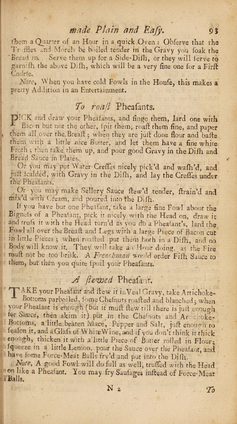 them a Qturrer of an Hour in a quick Oven : Obferve that the Truffles and Morels be boiled tender in the Gravy you foak the Bread in. Serve them up for a Side-Difh, or they will ferve to garniih the above Difh, which will be a very fine one for a Firft Courfe. Note, When you have cold Fowls in the Houfe3 this makes a, pretty Addition in an Entertainment. To roafi Pheafants. ! T3ICK and draw your P heal ants, and finge them, lard one with J- Bacon but not the other, loir them, roaft them fine, and paper 0 them all over the.Bread • when they are juft done flour and bafte them with a little nice Butter, and let them have a fine white Frothy then take them up, and pour good Gravy in theDifti and Bread Sauce in Plates.. Or you may put Water-Crefles nicely pick’d and wafh’d, and jim fcalded, witn Gravy in the Difh, and lay the Crefles iinder the Pheafants. Gr you may make Sellery Sauce ftew’d tender, ftrain’d and mix’d with Cream, and poured into the Difh. It you have but one Pheafant, take a large fine Fowl about the Signets of a Phealant, pick it nicely with rhe Head on, draw it and rrufs it with the Head turn'd as you d’o a Pheafant’s, lard the Fowl all over the Breaft and Legs with a large Piece of Bacon cut m little Pieces 5 when roafted put them both in a Difh, and no Body will know it. They .will take a.-vHour doing, as the Fire muft not be too brisk. A Frenchman would order Filh Sauce to them3 but then you quite 1 poll your Pheafants. A jle^oed Pheafant. your Pheafantand ftew it inVeal Gravy, take Artichoke- Bottoms parboiled, fqoneChefnuts roafted and blanched5 when your Phealant is enough (but it muft ftew till there is juft .enough tor Sauce, then skim it) put in the Chefnuts and Af.lchoke- Bottoms, a little beaten Mace, Pepper and Salt, juft enough to ieafon it, and a.Glafs of Vv hiteW me, and if you don’t think it thick ; enough, thicken it with a little Piece of Butler rolled in Flour; fqueeze in a little Lemon, pour the Sauce over the Pheafant, and have fome Force-Meat Balls fry’d and put into the Difh. Note, A good Fowl will do full as well, trufled with the Head on hke a Pheafant. You may fry Saufages inftead of Force-Meat Balls.