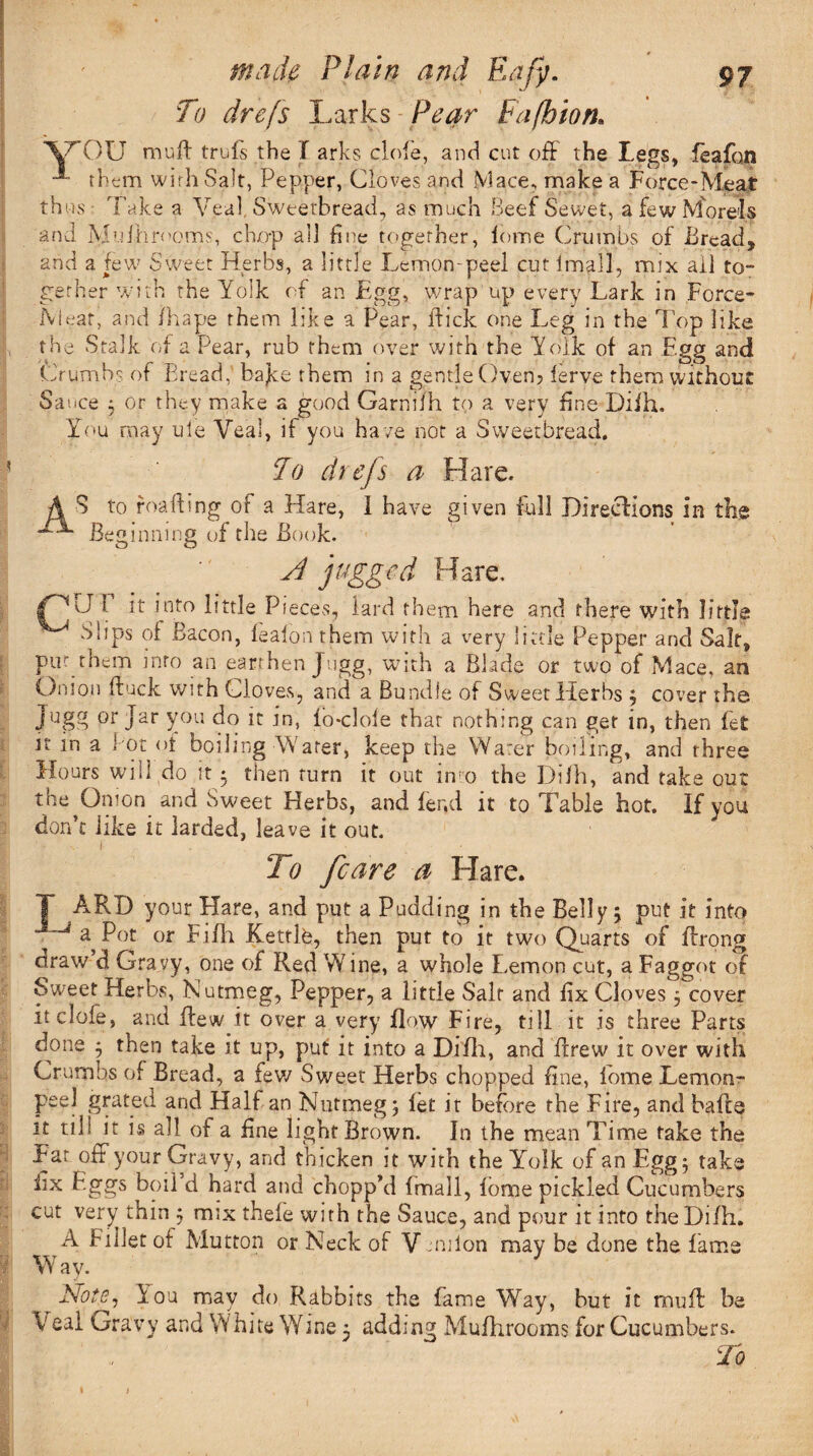 Y To drefs Larks Pear Fafbion. 7T>U muff trufs the f arks dole, and cut off the kegs, feafon them with Salt, Pepper, Cloves and Mace, make a Force-Meat thus • Take a Veal Sweetbread, as much Beef Sewet, a few Morels and Muihrooms, chop all fine together, lome Crumbs of Bread* and a few Sweet Herbs, a little Lemon-peel cut fmafl, mix ail to¬ gether with the Yolk of an Egg, wrap up every Lark in Force- Meat, and fhape them like a Pear, flick one Leg in the Top like the Stalk of a Pear, rub them over with the Yolk of an Egg and Crumbs of Bread,’ bajte them in a gentle Oven? ferve them without Sauce ; or they make a good Garnifh to a very fine Diih. You may ule Veal, if you ha ve not a Sweetbread. To drefs a Hare, S to reading of a Hare, I have given full Directions In the Beginning of the Book. A jagged Hare, I it into little Pieces, lard them here and there with little Slips of Bacon, feafon them with a very little Pepper and Salt, pur them into an earthen Jugg, with a Blade or two of Mace, an Onion (buck with Cloves, and a Bundle of Sweet Herbs 3 cover the Jugg or Jar you do it in, fb-cloie that nothing can get in, then fet it in a Pot <>t boiling Water, keep the Water boiling, and three Hours will do it • then turn it out into the Dilh, and take out the Onion and Sweet Herbs, and fer.d it to Table hot. If you don’t like it larded, leave it out. A do fcare a Hare. T ARD your Hare, and put a Pudding in the Belly* put it into ^ a Pot or Fifh Kettlfe, then put to it two Quarts of ffrong draw d Gravy, one of Red W ine, a whole Lemon cut, a Faggot of Sweet Herbs, Nutmeg, Pepper, a little Salt and fix Cloves 3 cover it dole, and flew it over a very flow Fire, till it is three Parts done 3 then take it up, put: it into a Di'fh, and ffrew it over with Crumbs of Bread, a few Sweet Herbs chopped fine, Pome Lemon- peel grated and Half an Nutmeg 3 let it before the Fire, and bafte it till it is all of a fine light Brown. In the mean Time take the Far off your Gravy, and thicken it with the Yolk of an Egg 3 take fix Eggs boil d hard and chopp’d fmall, forme pickled Cucumbers cut very^ thin 3 mix thefe with the Sauce, and pour it into the Di/h. A Fillet of Mutton or Neck of V union may be done the fame Way. Note, You may do Rabbits the fame Way, but it muff be eal Gravy and White Wine 3 adding Mufhrooms for Cucumbers. ,'\ ' To