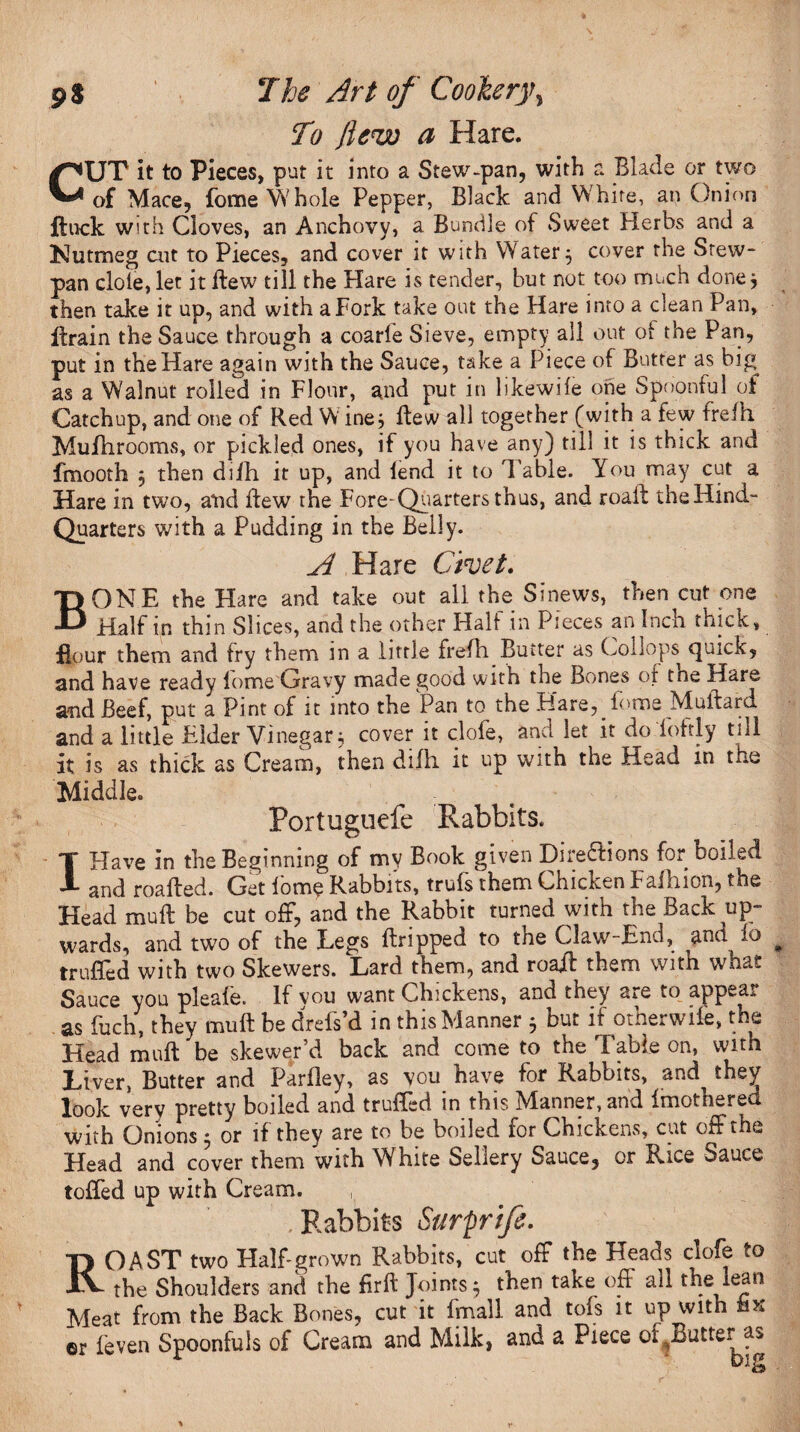 To flew a Hare. CUT it to Pieces, put it into a Stew-pan, with a Blade or two of Mace, fome Whole Pepper, Black and White, an Onion flock with Cloves, an Anchovy, a Bundle of Sweet Herbs and a Nutmeg art to Pieces, and cover it with Watery cover the Stew* pan dole, let it Hew till the Plare is tender, but not too much done * then take it up, and with a Fork take out the Hare into a clean Pan, flrain the Sauce through a coarle Sieve, empty all out of the Pan, put in the Hare again with the Sauce, take a Piece of Butter as big^ as a Walnut rolled in Flour, and put in likewile one Spoonful of Catchup, and one of Red W ine, flew all together (with a few frefh. Mufhrooms, or pickled ones, if you have any) till it is thick and fmooth $ then dijfh it up, and lend it to Table. You may cut a Hare in two, arid flew the Fore-Quarters thus, and roaft theHind- Quarters with a Pudding in the Belly. A Hare Civet. BONE the Hare and take out all the Sinews, then cut one Half in thin Slices, and the other Half in Pieces an Inch thick, flour them and fry them in a little frefh Butter as Coliops quick, and have ready lome Gravy made good with the Bones of tne Hare and Beef, put a Pint of it into the Pan to the Hare, lome Muftard and a little Elder Vinegar; cover it clofe, and let it do fottly till it is as thick as Cream, then difli it up with the Head in ti*e Middle. Portuguefe Rabbits. I Have in the Beginning of my Book given Dire&ions for boiled and roailed. Get lome Rabbits, trufs them Chicken Falhion, the Head mull be cut off, and the Rabbit turned with the Back up¬ wards, and two of the Legs (tripped to tne Claw-End, and io trufled with two Skewers. Lard them, and roafl them with whas. Sauce you pleafe. If vou want Chickens, and they are to appear as fuch, they mu ft be drefs’d in this Manner 5 but if otherwife, the Head maft be skewer’d back and come to the Table on, with Liver, Butter and Parfley, as vou have for Rabbits, and they look very pretty boiled and truffcd in this Manner, and Imothered with Onions 5 or if they are to be boiled for Chickens, cut off the Head and cover them with White Sellery Sauce, or Rice Sauce toffed up with Cream. , .Rabbits Surprife. ROAST two Half-grown Rabbits, cut off the Heads clofe to the Shoulders and the firft Joints; then take oft all the lean Meat from the Back Bones, cut it fmall and tofs it up with hK ©r (even Spoonfuls of Cream and Milk, and a Piece 01 Butter as DljZ