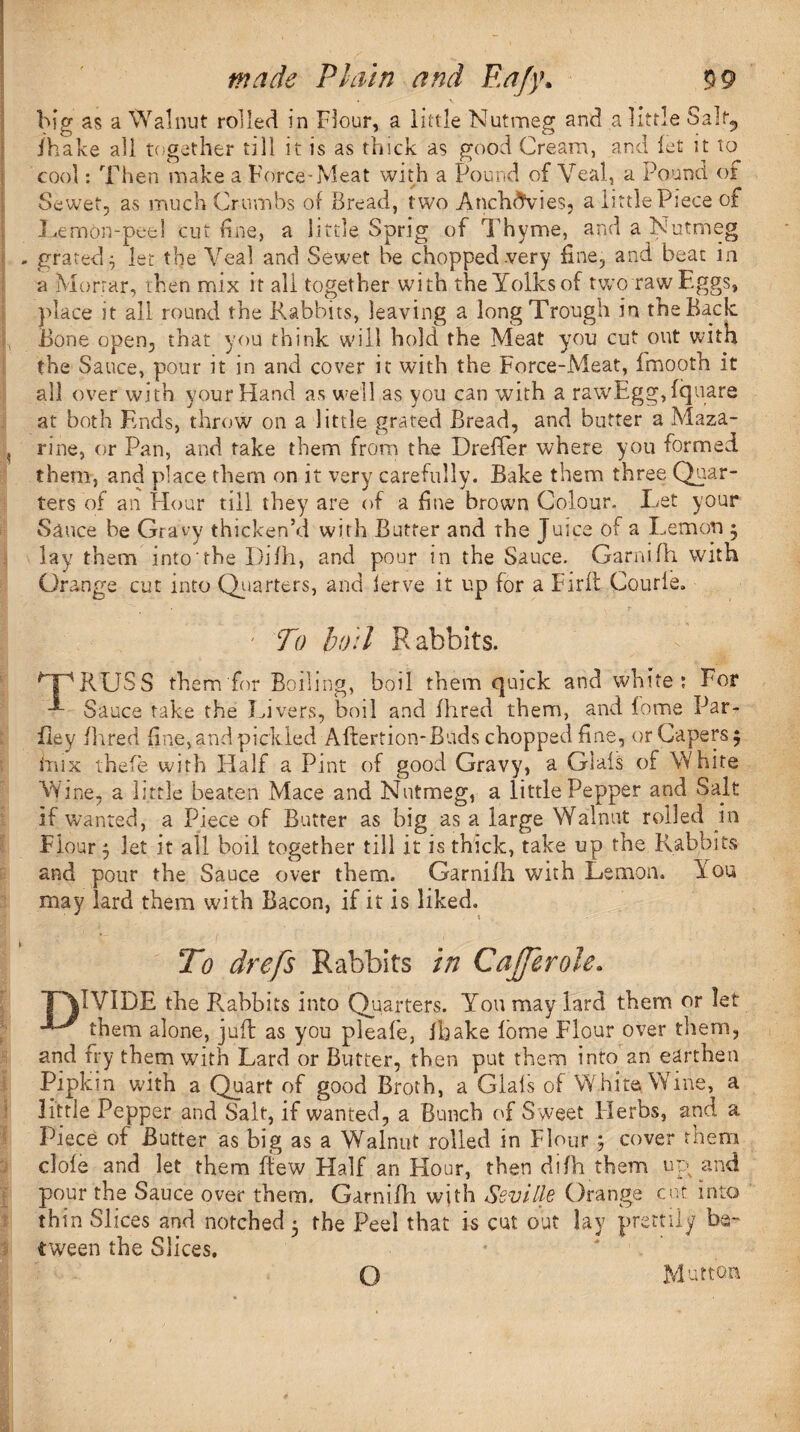 big as a Walnut rolled in Flour, a little Nutmeg and a little Salf5 fhake all together till it is as thick as good Cream, and let it to cool: Then make a Force-Meat with a Pound of Veal, a Pound of Sewet, as much Crumbs of Bread, two Anchdvies, a little Piece of Lemon-peel cut fine, a little Sprig of Thyme, and a Nutmeg - grated^ let the Veal and Sewet be chopped .very fine, and beat in a Mortar, then mix it all together with theYolksof two raw Eggs, place it all round the Rabbits, leaving a long Trough in the Back. Bone open, that you think will hold the Meat you cut out with the Sauce, pour it in and cover it with the Force-Meat, fmoofh it all over with your Hand as well as you can with a raw.Egg,fquare at both Ends, throw on a little grated Bread, and butter a Maza- , rine, or Pan, and take them from the Dreffer where you formed them, and place them on it very carefully. Bake them three Quar¬ ters of an Hour till they are of a fine brown Colour. Let your Sauce be Gravy thicken’d with Butter and the Juice of a Lemon 3 lay them into the Difh, and pour in the Sauce. Garnifh with Orange cut into Quarters, and lerve it up for a Firfl Courle. I. ' To boil R abbits. GPRUSS them for Boiling, boil them quick and white; For Sauce take the Livers, boil and fhred them, and fome Par- Bey fhred fine, and pickled Aftertion-Buds chopped fine, or Capers 3 inix thefe with Half a Pint of good Gravy, a Glais of White Wine, a little beaten Mace and Nutmeg, a little Pepper and Salt if wanted, a Piece of Butter as big as a large Walnut rolled in Flour 3 let it all boil together till it is thick, take up the Rabbits and pour the Sauce over them. Garnifh with Lemon. You may lard them with Bacon, if it is liked. To drefs Rabbits in Coffer ole. *P\1V1DE the Rabbits into Quarters. You may lard them or let them alone, jufb as you pleafe, fbake fome Flour over them, and fry them with Lard or Butter, then put them into an earthen Pipkm with a Quart of good Broth, a Glais of White Wine, a little Pepper and Salt, if wanted, a Bunch of Sweet Plerbs, and a Piece of Butter as big as a Walnut rolled in Flour 3 cover them clofe and let them ltew Half an Hour, then difh them up and pour the Sauce over them. Garnifh with Seville Orange cut into thin Slices and notched 3 the Peel that is cut out lay prettily be¬ tween the Slices. * * ■’ O Mutton