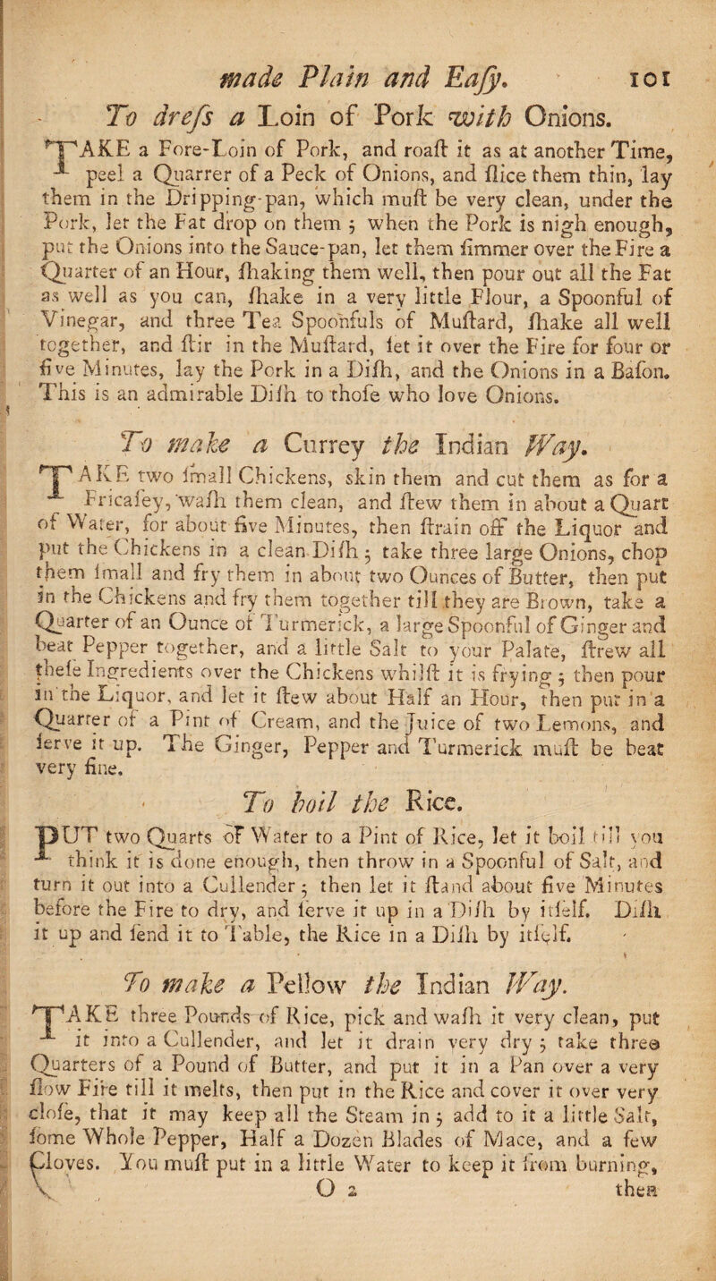 To drefs a Loin of Pork with Onions. MpAKE a Fore-Loin of Pork, and road: it as at another Time, peel a Quarrer of a Peck of Onions, and Pice them thin, lay them in the Dripping-pan, which mud: be very clean, under the Pork, Jet the Fat drop on them 5 when the Pork is nigh enough, put the Onions into the Sauce-pan, let them fimmer over the Fire a Quarter of an Hour, /Baking them well, then pour out all the Fat as well as you can, /hake in a very little Flour, a Spoonful of Vinegar, and three Tea Spoonfuls of MuBard, fhake all well together, and ftir in the MuBard, let it over the Fire for four or five Minutes, lay the Pork in a Difh, and the Onions in a Bafon. This is an admirable Dilh to thofe who love Onions. To make a Currey the Indian Way* Tp AKE two Imall Chickens, skin them and cut them as for a Fricafey,’wa/h them clean, and flew them in about a Quart of Water, for about five Minutes, then Brain off the Liquor and put the Chickens in a clean Difh 5 take three large Onions, chop them Imall and fry them in about two Ounces of Butter, then put in the Chickens and fry them together till they are Brown, take a Quarter of an Ounce of Turmerick, a large Spoonful of Ginger and beat Pepper together, and a little Salt to your Palate, Brew all fhefe Ingredients over the Chickens whilfi it is frying ^ then pour in toe Liquor, and let it flew about Half an Flour, then put in a Quarrer of a Pint of Cream, and the Juice of two Lemons, and ierre it up. The Ginger, Pepper and Turmerick mud: be beat very fine. To boil the Rice. T3UT two Quarts of Water to a Pint of Rice, let it boil till you •*” think it is done enough, then throw in a Spoonful of Salt, and turn it out into a Cullender* then let it Band about five Minutes before the Fire to dry, and lerve it up in a Di/h by itlelf. Di/lx it up and lend it to Table, the Rice in a Dilh by itfflfi To make a Fellow the Indian Way. AKE three Pounds of Rice, pick and wadi it very clean, put it into a Cullender, and let it drain very dry ; take three Quarters of a Pound of Butter, and put it in a Pan over a very flow Fire till it melts, then put in the Rice and cover it over very dole, that it may keep all the Steam in $ add to it a little Salt, fome Whole Pepper, Half a Dozen Blades of Mace, and a few oves. You muB put in a little \Yater to keep it Irom burning, O 2 thea F Y