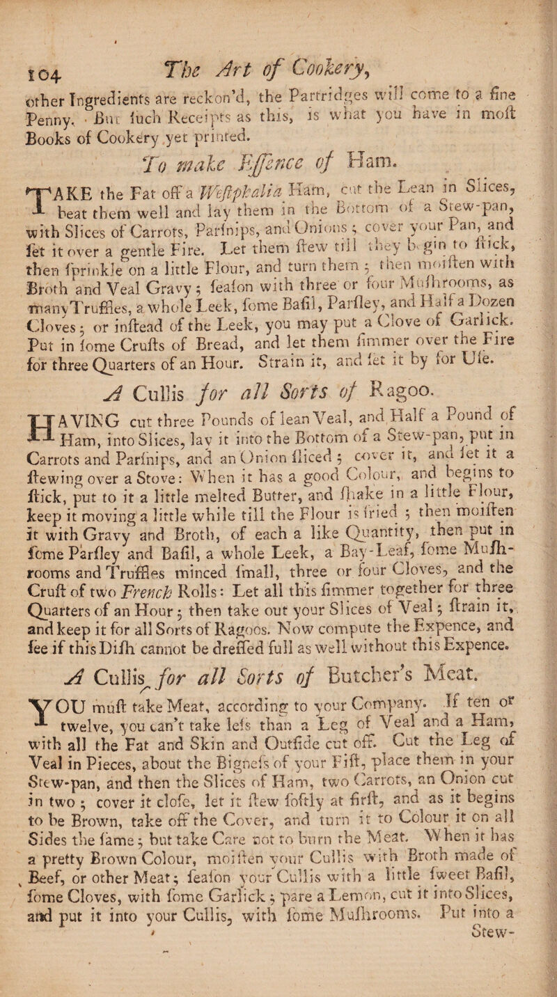 other Ingredients are reckon'd, the Partridges vvtli coti.e to a fine Penny. • i>ut iucn Beceipts as this, is \si.at you ha.e in moii Books of Cookery yet printed. To male RJfince of Ham. T AKE the Fat off a Weftphalia Ham, cut the Lean in Slices, beat them well and lay them in the Bottom of a Stew-pan, with Slices of Carrots, Parinips, and Onions ; cover your Pan and let it over a gentle in re, Let them itew mi ‘■“ey L gin to nicK* then fprinkk on a little Flour, and turn them ; then mo,(ten with Broth'and Veal Gravy; feafon with three or four Mufhrooiris, as rnanyTrufftes, a whole Leek, feme Bah!, Parfley, and Hair a Lozen Cloves 5 or inftead of the Leek, you may put a Wove oi Oanick. Put in feme Crufts of Bread, and let them iimmer over the Fire for three Quarters of an Hour. Strain it, and let it by »or Ufe. A Cull is for all Sorts of Ragoo. HAVING cut three Pounds of lean Veal, and Half a Pound of Ham, into Slices, lav it into the Bottom of a Stew-pan, put m Carrots and Parinips, and an Onion fliced ; cover it, ana let it. a Hewing over a Stove: When it has a good Colour, and begins to Hick, put to it a little melted Butter, and Byake in a little rlour, keep it moving a little while till the Flour is tried 5 then inoiiten it with Gravy and Broth, of each a like Quantity, then put in feme Parfley and Baft!, a whole Leek, a Bay-Leaf, fome Mufh- rooms and Truffles minced fmall, three or four Cloves, and the Cruft of two French Rolls: Let all this fimmer together for three Quarters of an Hour 5 then take out your Slices of Veal * ftrain it,, and keep it for all Sorts of Ragoos. Now compute the Expence, and fee if thisDifh cannot be drefTed full as well without this Expence. A Cull is, for all Sorts of Butcher s Meat. YOU muft take Meat, according to your Company. .If ten 0“ twelve, you can’t take leis than a Leg of Veal and a Ham, with all the Fat and Skin and Outftde cut off. ^ Cut the Leg of Veal in Pieces, about the Bigfteis of your Fift, place them in your Srew-pan, and then the Slices of Ham, two Carrots, an Onion cut in two • cover it clofe, let it ftew foftly at ftrft, and as it begins to be Brown, take off the Cover, and turn it to Colour it on all Sides the fame ; but take Care not to burn the Meat When it has. a pretty Brown Colour, moiften your Cullis with Broth made of. v Beef, or other Meat; feafon jour Cullis with a little fweet Bafil, fome Cloves, with fome Garlick; pare a Lemon, cut it into Slices, and put it into your Cullis3 with fome Mulhrooms. Put into a • Stew-