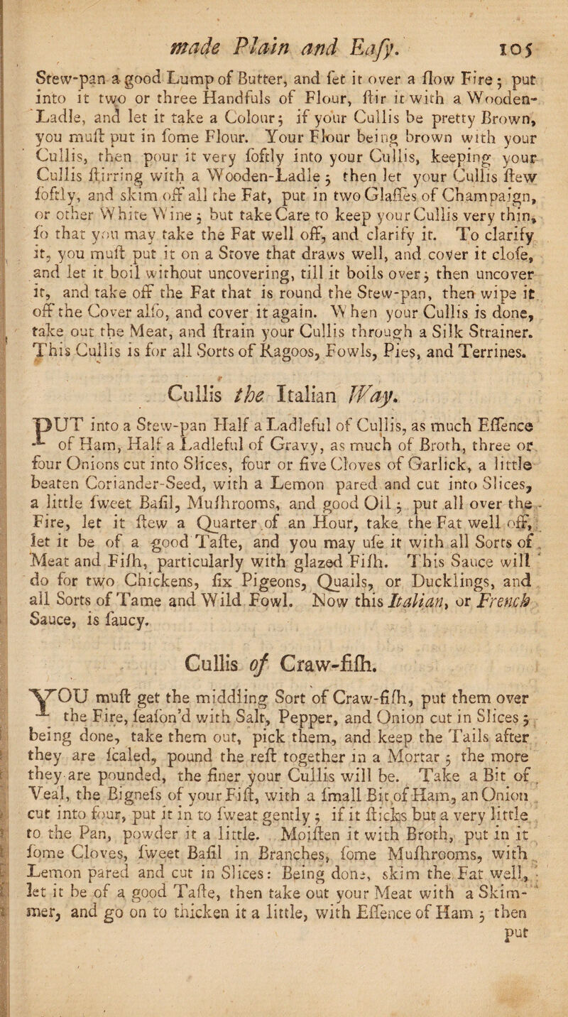 1 Stew-pan a-good Lump of Butter, and fet it over a flow Fire ; put into it two or three Handfuls of Flour, Fir it with a Wooden- Ladle, ana let it take a Colour 3 if your Cullis be pretty Brown, you mull put in fome Flour. Your Flour being brown with your Cullis, then pour it very foftly into your Cullis, keeping your Cullis Birring with a Wooden-Ladle 3 then let your Cullis Few foftly, and skim off all the Fat, put in two Glafles of Champaign, or other White Wine 3 but take Care to keep your Cullis very thin* fo that you may take the Fat well off, and clarify it. To clarify it, you muF put it on a Stove that draws well, and cover it clofe, and let it boil without uncovering, till it boils over 3 then uncover it, and take off the Fat that is round the Stew-pan, then wipe it off the Cover alto, and cover it again. W hen your Cullis is done, take out the Meat, and Frain your Cullis through a Silk Strainer. This Cullis is for all Sorts of Ragoos, Fowls, Pies, and Terrines. •F Cullis the Italian Way. IpUT into a Stew-pan Half a Ladleful of Cullis, as much E fie nee **“ of Ham, Half a Ladleful of Gravy, as much of Broth, three or four Onions cut into Slices, four or five (doves of Garlick, a little beaten Coriander-Seed, with a Lemon pared and cut into Slices, a little fweet Bafil, Mufhrooms, and good Oil 3 put all over the - Fire, let it Few a Quarter.of an Hour, take the Fat well off, let it be of a good TaFe, and you may ufe it with all Sorts of Meat and Fifh, particularly with glazed Fifh. This Sauce will ' do for two Chickens, Fx Pigeons, Quails, or Ducklings, and all Sorts of'Fame and Wild Fowl. Mow this Italian, or French Sauce, is fancy. Cullis of Craw-fifh. '\/rOU mtiF get the middling Sort of Craw-fifh, put them over the Fire, fealon’d with Salt, Pepper, and Onion cut in Slices 3 being done, take them out, pick them, and keep the Tails after they are fealed, pound the reF together in a Mortar 3 the more they are pounded, the finer your Cullis will be. Take a Bit of . Veal, the Bignefs of yourFiF, with a fmall Bit of Ham, an Onion cut into four, put it in to fweat gently 3 if it Fidqs but a very little to the Pan, powder it a little. MoiFen it with Broth, put in it fome Cloves, fweet Bafil in Branches, fome MuFirooms, with Lemon pared and cut in Slices: Being done, skim the Fat well, let it he of a good TaFe, then take out your Meat with a Skim¬ mer, and go on to thicken it a little, with Eflence of Ham 3 then put