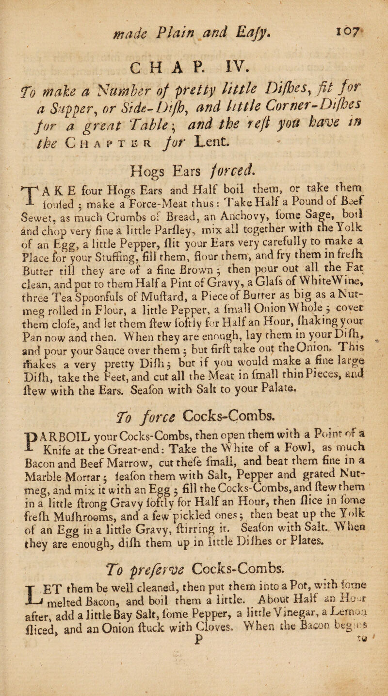 CHAP. IV. To make a 'Number of pretty little Difhes, pi for a Supper, or Side- Difh, and little Corner ^Difhes for a great Fable^ and the reft you have in the Chap t e r for Lent. Hogs Ears forced TAKE four Hogs Ears and Half boil them, or take them iouled 3 make a Force-Meat thus: Take Half a Pound of Beef Sewet, as much Crumbs of Bread, an Anchovy, tome Sage, boil and chop very fine a little Parfley, mix all together with the Yolk, of an Egg, a little Pepper, flit your Ears very carefully to make a Place for your Stuffing, fill them, flour them, and fry them in frelh Butter till they are of a fine Brown 3 then pour out all the Fat clean, and put to them Haifa Pint of Gravy, aGlafs of WhiteWine, three Tea Spoonfuls of Muftard, a Piece of Butter as big as a Nut- meg rolled in Flour, a little Pepper, a fmall Onion Whole 3 cover them dole, and let them flew loftly for Half an Hour, /baking your Pan now and then. When they are enough, lay cnem in your Difh, and pour your Sauce over them 3 but firft take out tne Onion, *1 his shakes a very pretty Difh 3 but if you would make a fine large Difh, take the Feet, and cut all the Meat in fmall thin Pieces, and flew with the Ears. Seafori with Salt to your Palate. 1 ' ; r V. ; • . . . • . To force Cocks-Combs. PAPvBOlL your Cocks-Combs, then open them with a Point of a Knife at the Great-end: Take the White of a Fowl, as much Bacon and Beef Marrow, cutthefe fmall, and beat them fine in a Marble Mortar 3 feafon them with Salt, Pepper and grated Nut¬ meg, and mix it with an Egg 3 fill the Cocks-Combs, and flew them in a little flrong Gravy loftly for Half an Hour, then flice in forme frelh Mufhrooms, and a few pickled ones 3 then beat up the Yolk of an Egg in a little Gravy, flirring it. Seafon with Salt. W hen they are enough, difh them up in little Difhes or Plates. To preferCocks-Combs. LET them be well cleaned, then put them into a Pot, with iome melted Bacon, and boil them a little. About Half an Ho-r after, add a little Bay Salt, feme Pepper, a little Vinegar, a Lemon fliced, and an Onion ftuck with Cloves. When the Bacon begins P ^