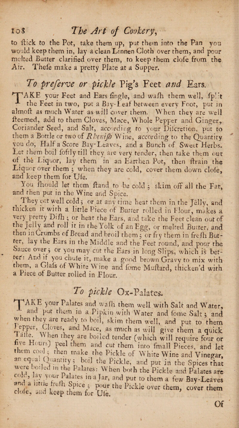 to flick to the Pot, take them up, put them into the Pan you would keep them in, lay a clean Linnen Cloth over them, and pour melted Butter clarified over them, to keep them dole from the Air. Thefe make a pretty Plate at a Supper. To preferve or pickle Pig's Feet arid Ears. rFAKE your Feet and Ears fingle, and wafh them well, fp!:t the Feet in two, put a Bay-leaf between every Foot, put in alrnofl as much Water as will cover them. When they are well lieemed, add to them Cloves, Mace, Whole Pepper and Ginger, Coriander Seed, and Salt, according to your Dilcretion, put to them a Bottle or two of Rbenifi Wine, according to the Quantity you do, Half a Score Bay-Leaves, and a Bunch of Sweet Herbs. Let them boil loft]y till they are very tender, then take them out of th6 Liquor, lay them in an Earthen Pot, then drain the Liquor over them 5 when they are cold, cover them down dole, and keep them for Ule. . , You ihould let them Hand to be cold ; skim off all the Fat, and then put in the Wine and Spice. They eat well cold 5 or at any time heat them in the Jelly, and thicken it with a little Piece of Butter rolled in Flour, makes a very pretty Difh 5 or heat the Ears, and take the Feet clean out of the Jeily and roll it in the Yolk of an Egg, or melted Butter, and then m Crumbs of Bread and broil them ; or fry them in frefh But* fei, lay the Ears in the Middle and the Feet round, and pour the Sauce^ over ^ or you may cut the Earsdn long Slips, which is bet¬ ter: /vnd if you chule it, make a good brown Gravy to mix with them, a Glafs of White Wine and fome Muflard, thicken’d with a Piece of Butter rolled in Flour. To pickle Ox-Palates. * I 'AjvE your Palates and walk them well with Salt and Water. and put tncm in a Pipkin with Water and lome Salt i and When they are ready to boil, skim them well, and put to them epper, Cloves, and Mace, as much as will give them a quick Jaite W hen they are boiled tender (which will require four or T a('u1‘0 Pe<d them and cut them into fmall Pieces, and let them coo ; then make the Pickle of White Wine and Vinegar, an eqja. i,amity; hoi! the Pickle, and put in the Spices that were boded m the Palates.- When both the Pickle and Palates are C°t ’ r; iV°tUr, aP-eS m a-'ar> an<1 Put to them a few Bay-Leaves am, a utile frefh Spice ; pour the Pickle over them, cover them dole, and keep them for Ule. Of