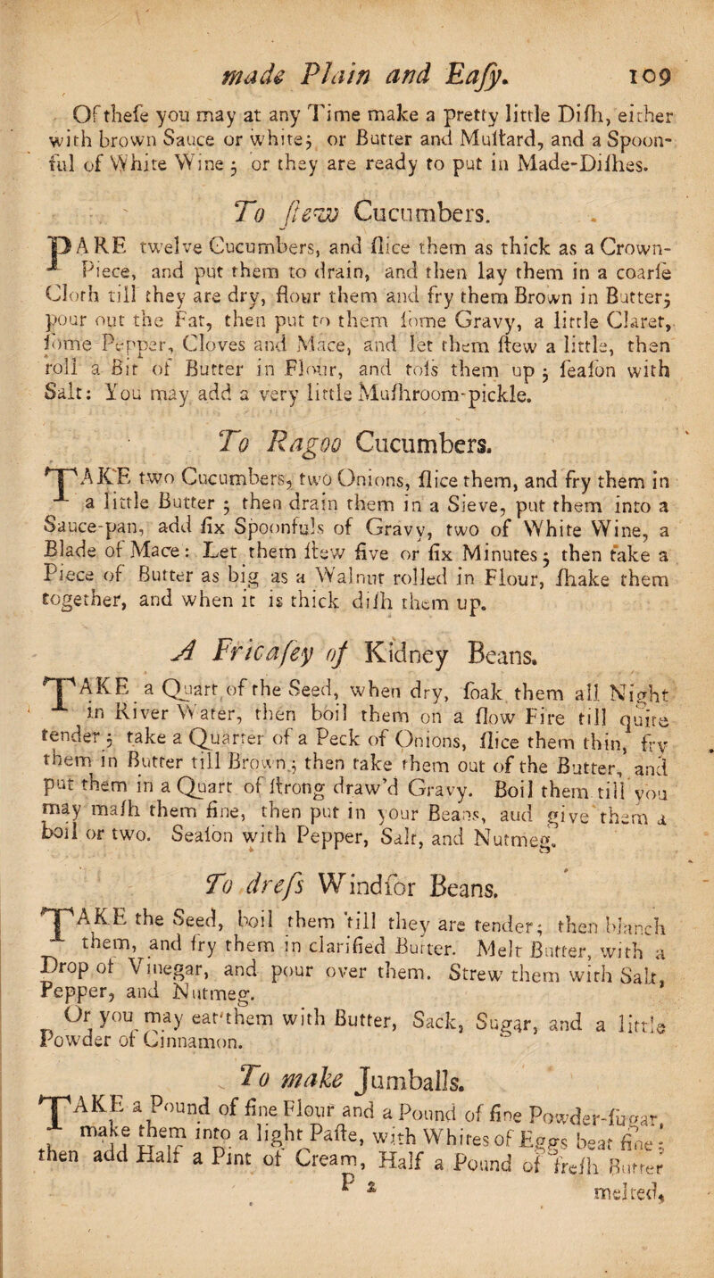 T OFthefe yon may at any Time make a pretty little Difh, either with brown Sauce or white; or Butter and Multard, and a Spoon¬ ful of White Wine 3 or they are ready to put in Made-Difhes. To flew Cucumbers. DARE twelve Cucumbers, and (lice them as thick as a Crown- ■* Piece, and put them to drain, and then lay them in a coarle Cloth till they are dry, flour them and fry them Brown in Buttery pour out the Fat, then put to them i’ome Gravy, a little Claret, (ome Pepper, Cloves and Mace, and let them (few a little, then roll a Bit of Butter in Flour, and tols them up 3 feafon with Salt: You may add a very little Mufhroom-pickle. To Ragoo Cucumbers. AKR two Cucumbers, two Onions, jflice them, and fry them in a little Butter 3 then drain them in a Sieve, put them into a Sauce-pan, add fix Spoonfuls of Gravy, two of White Wine, a Blade of Mace: Let them flew five or fix Minutes3 then fake a Piece of Butter as big as a Walnut rolled in Flour, (hake them together, and when it is thick difh them up. A Fricafey oj Kidney Beans, GPAKF, a Quart of the Seed, when dry, foak them all Night g.n River Water, then boil them on a How Fire till quite tender 5 take a Quarter of a Peck of Onions, (lice them thin, fry them in Butter till Brown.3 then take them out of the Butter, and pnL them m a Quart of itrong draw d Gravy. Boil them till you may mafh them fine, then put in your Beans, aud give them a boil or two. Sealon with Pepper, Salt, and Nutmeg. To drefs Wind for Beans. f^AKE the Seed, boil them'till they are tender; then blanch themand fry them in clarified Butter. Melt Butter, with a Drop of Vinegar, and pour over them. Strew them with Salt, Pepper, and Nutmeg. Or you may earthem with Butter, Sack, Sugar, and a little Pow'der of Cinnamon. . To make Jamballs. 'TAKE a Pound of fine Flour and a Pound of fine Powder-fiiw tK u lnn° a ]l^l.Pafte’ Whites of Eggs bear fine then add Half a Pint of Cream, Half a Pound of fre|h Bur A ^ % melted.