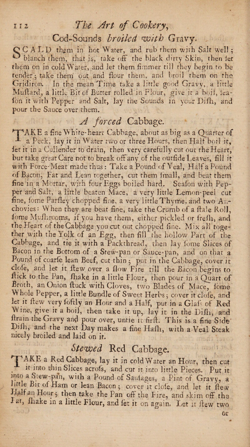 Cod-Sounds broiled with Gravy. O C A L D them in hot Water, and rub them with Salt well; blanch them, that is, take off the black dirty Skin, then let them on in cold Water, and let them firrmner till they begin to be tendery take them put and flour them, and broil them on the Gridiron. In the mean Time take a little good Gravy, a little MuAard, a little Bit of Butter rolled in Flour, give it a boil, lea- ion it with Pepper and Salt, lay the Sounds in your Difh, and pour the Sauce over them. A forced Cabbage. MpAKE a fine W hite-heart Cabbage, about as big as a Quarter of -®- a Peck, lay it in Water two or three Hours, then Half boil it, let it in a Cullender to drain, then very carefully cut out the Heart, but take great Care not to break off any of the outflde Leaves, All it with Force-Meat made thus : Take a Pound of Veal, Half a Pound of Bacon, Fat and Lean together, cut them Imall, and beat them fine in a Mortar, with four Eggs boiled hard. Seafon with Pep¬ per and Salt, a little beaten Mace, a very little Lemon-peel cut fine, fome Parfley chopped fine, a very little Thyme, and two An¬ chovies: When they are beat fine, take the Crumb of a Bale Roll, iome My/hrooms, if you have them, either pickled or frefli, and the Heart of the Cabbage you cut out chopped fine. Mix all toge¬ ther with the Yolk of an Egg, then fill the hollow Part of the Cabbage, and tie it with a Packthread, then lay lorne Slices of Bacon in the Bottom of a Stew-pan or Sauce-pan, and on that a Pound of coarfe lean Beef, cut thin } put in the Cabbage, cover it dole, and let it flew over a flow Fire till the Bacon begins to flick to the Pan, /hake in a little Flour, then pour in a Quart of Broth, an Onion fluck with Cloves, two Blades of Mace, lome Whole Pepper, a little Bundle of Sweet Herbs} cover it dole, and let it flew very foftly an Hour and a Half, put in a Glafs of Red Wine, give it a boil, then take it up, lay it in the Difh, and Aram the Gravy and pour over, untie it flrfl. This is a fine Side’ Difh, and the next Day makes a fine Hafh, with a Veal Steak nicely broiled and laid on if. Stewed Red Cabbage. TAKE a Red Cabbage, lay it in cold Wafer an Hour, then cut it into thin Slices acrols, and cut it into little Pieces. Put it into a Stew-pan, with a Pound of Saufages, a Pint of Gravy, a httle Bit of Ham or lean Bacon} cover it dole, and let it flew lair an Hour } then take the Pan off the Fire, and skim off the 1 at, ihake in a little Flour, and let it on again. Let it flew two or