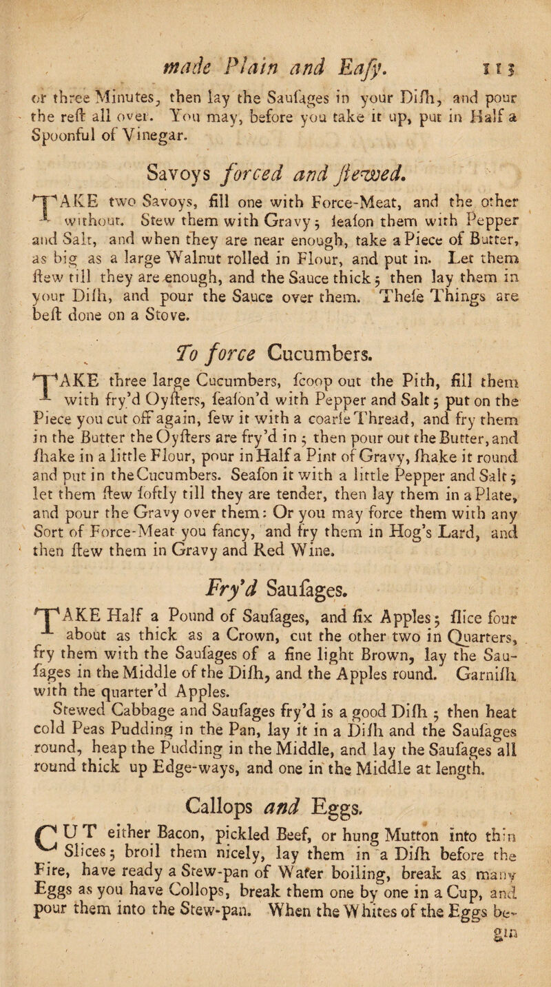 or »h ree Minutes-, then lay the Saufages in your Difh, and pour the reft all over. You may, before you take it up, put in Half a Spoonful of Vinegar. Savoys forced and Jte<wed. *~PAKE two Savoys, fill one with Force-Meat, and the other E without. Stew them with Gravy 5 ieaion them with Pepper and Salt, and when they are near enough, take aPiece of Butter, as big as a large Walnut rolled in Flour, and put in. Let them few till they are enough, and the Sauce thick 5 then lay them in your Diih, and pour the Sauce over them. Thefe Things are beft done on a Stove. To force Cucumbers. il'V\KE three large Cucumbers, fcoop out the Pith, fill them ~ with fry’d Oyfters, fealon’d with Pepper and Salt 5 put on the Piece you cut off again, few it with a coarie Thread, and fry them, in the Butter the Oyfters are fry’d in $ then pour out the Butter, and fhake in a little Flour, pour in Half a Pint of Gravy, /hake it round and put in the Cucumbers. Seafon it with a little Pepper and Salt 9 let them few loftly till they are tender, then lay them in a Plate, and pour the Gravy over them: Or you may force them with any Sort of Force-Meat you fancy, and fry them in Hog’s Lard, and then flew them in Gravy and Red Wine. Fry’d Saufages. HpAKE Half a Pound of Saufages, and fix Apples ^ flice four *■ about as thick as a Crown, cut the other two in Quarters, fry them with the Saufages of a fine light Brown, lay the Sau¬ fages in the Middle of the Difh, and the Apples round. Garni/h with the quarter’d Apples. Stewed Cabbage and Saufages fry’d is a good Difh 5 then heat cold Peas Pudding in the Pan, lay it in a Di/h and the Saufages round, heap the Pudding in the Middle, and lay the Saufages all round thick up Edge-ways, and one in the Middle at length. Gallops and Eggs. PUT either Bacon, pickled Beef, or hung Mutton into thin Slices 5 broil them nicely, lay them in a Difh before the Fire, have ready a Stew-pan of Wafer boiling, break as manv Eggs as you have Collops, break them one by one in a Cup, and pour them into the Stew-pan. When the Whites of the Eggs be-