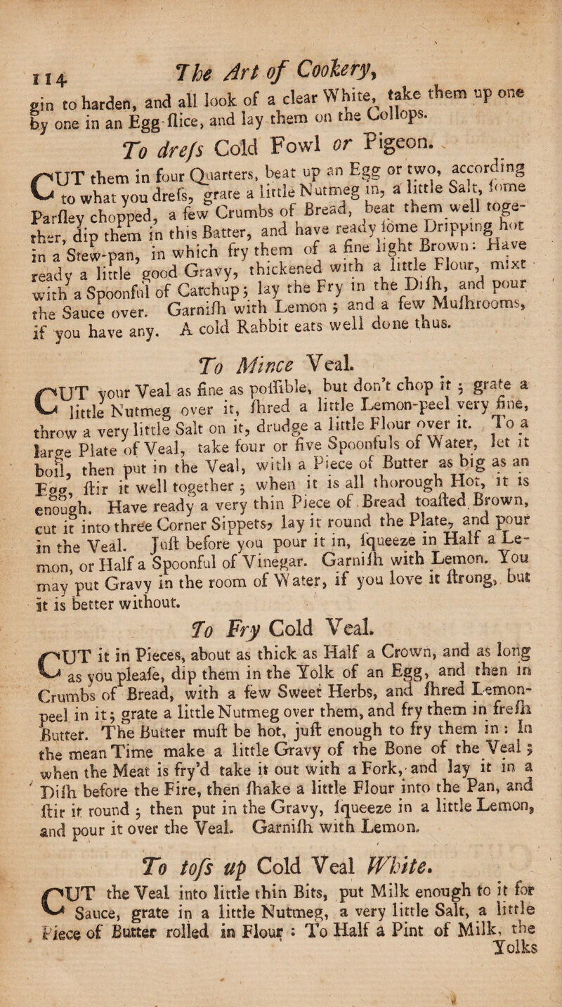 gin to harden, and all look of a clear White take them np one by one in an Egg-flice, and lay them on tne Lollops. To drefs Cold Fowl or Pigeon.. (OUT them in four Quarters, beat up an Egg or two, according CVo what you drefs, grate a little Nutmeg in, a little Salt ome Parflev chopped, a few Crumbs of Bread, beat them.well toga ther, dip them in this Batter, and have reat.y iome Dripping hot in a Stew-pan, in which fry them of a fine light Brown: Have ready a little good Gravy, thickened with a little Flour, m.xt with a Spoonful of Catchup; lay the Fry in the Difh, and pour the Sauce over. Garnilh with Lemon ; and a few Mufhrooms, if you have any. A cold Rabbit eats well done thus. To Mince Veal. ■ CUT vour Veal as fine as poffible, but don’t chop it ; grate a little Nutmeg over it, Hired a little Lemon-peel very fine, throw a very little Salt on it, drudge a little Flour over it. 1 o a lartte Plate of Veal, take four or five Spoonfuls of Water, let it b0fl then put in the Veal, with a Piece of Butter as big as an Eoff1 flir it well together ; when it is all thorough Hot, it is enough. Have ready a very thin Piece of Bread toafted Brown, cut it into three Corner Sippets, lay it round the Plate, and pour in fhe Veal. Juft before you pour it in, Iqueeze in Half a Le¬ mon, or Haifa Spoonful of Vinegar. Garnilh with Lemon. You may put Gravy in the room of Water, if you love it ltrong, but it is better without. To Fry Cold Veal. CJT it in Pieces, about as thick as Half a Crown, and as long as you pleafe, dip them in the Yolk of an Egg, and then in Crumbs of Bread, with a few Sweet Herbs, and fhred Lemon- peel in it 5 grate a little Nutmeg over them, and fry them in frelh Butter. The Butter mu ft be hot, juft enough to fry them m ; In the mean Time make a little Gravy of the Bone of the Veal 5 when the Meat is fry’d take it out with a Fork,- and lay it in a Difh before the Fire, then fhake a little Flour into the Pan, and ftir it round 3 then put in the Gravy, Iqueeze in a little Lemon3 and pour it over the Veal. Garnilh with Lemon,, To to/s up Cold Veal White. f^VT the Veal into little thin Bits, put Milk enough to it for Sance, grate in a little Nutmeg, a very little Salt, a little Piece of Butter rolled in Flour : To Half a Pint of Milk, the Yolks