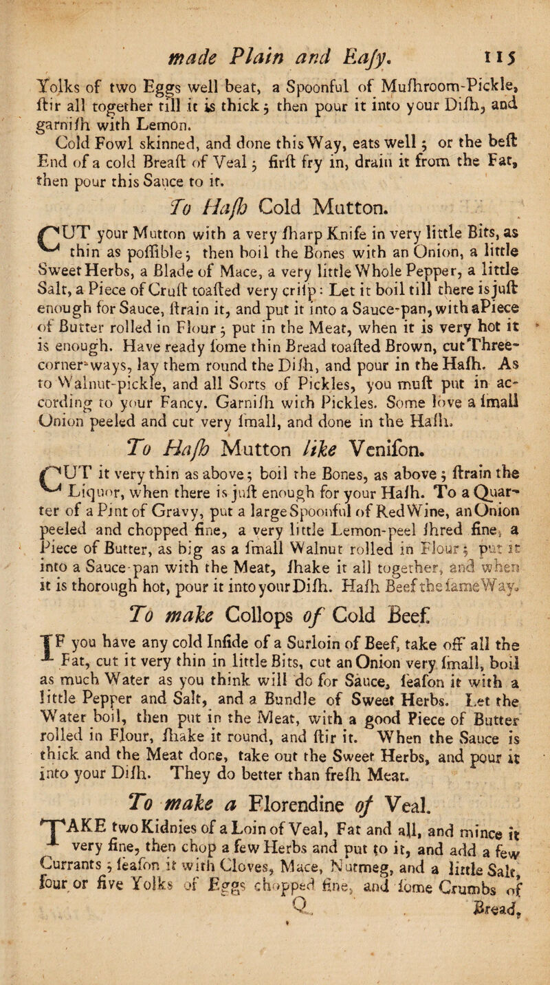 Yolks of two Eggs well beat, a Spoonful of Mufhroom-Pickle, ftir all together till it is thick 3 then pour it into your Difh, and garni fh with Lemon. Cold Fowl skinned, and done this Way, eats well 3 or the bed End of a cold Bread of Veal 3 firft fry in, drain it from the Fat, then pour this Sauce to it. To Hafh Cold Mutton. your Mutton with a very fharp Knife in very little Bits, as thin as poffible; then boil the Bones with an Onion, a little Sweet Herbs, a Blade of Mace, a very little Whole Pepper, a little Salt, a Piece of Cruft toaded very crilp: Let it boil till there isjuffc enough for Sauce, drain it, and put it into a Sauce-pan, with aPiece of Butter rolled in Flour 3 put in the Meat, when it is very hot it is enough. Have ready fome thin Bread toaded Brown, cut Three- corner* ways, lay them round the Difh, and pour in the Hafh. As to Walnut-pickle, and all Sorts of Pickles, you mud put in ac¬ cording to your Fancy. Garnifh with Pickles. Some love a 1 mail Union peeled and cut very Imall, and done in the Hafh, To Hajh Mutton like Venifon. it very thin as above; boil the Bones, as above; drain the ^Liq nor, when there is jud enough for your Halh. To a Quar¬ ter of a Pint of Gravy, put a large Spoonful of Red Wine, an Onion peeled and chopped fine, a very little Lemon-peel ihred fine; a Piece of Butter, as big as a fmall Walnut rolled in Flour; put it into a Sauce-pan with the Meat, lhake it all together, and when it is thorough hot, pour it into your Difh. Hafh Beef the fame Way, To make Collops of Cold Beef TF you have any cold Infide of a Surloin of Beef, take off all the A Fat, cut it very thin in little Bits, cut an Onion very fmall, boil as much Water as you think will do for Sauce, feafon it with a little Pepper and Salt, and a Bundle of Sweet Herbs. Let the Water boil, then put in the Meat, with a good Piece of Butter rolled in Flour, iliake it round, and dir it. When the Sauce is thick and the Meat done, take out the Sweet Herbs, and pour it into your Difh. They do better than frefli Meat. To make a Florendine of Veal. T^AKE two Kidnies of a Loin of Veal, Fat and all, and mince it x very fine, then chop a few Herbs and put to it, and add a few Currants 3 leafon it with Cloves, Mace, Nutmeg, and a little Salt four or five Folks of Eggs chopped fine, and dome Crumbs of Q Bread.