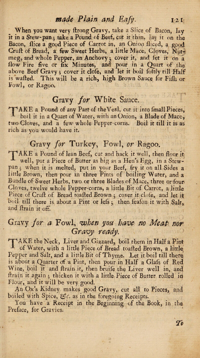 When you want very ftrong Gravy, take a Slice of Bacon, lay it in a Stew-pan^ take a Pound of Beef, cut ir thin, lay it on the Bacon, flice a good Piece of Carrot in, an Onion fliced, a good Cruft of Bread, a few Sweet Herbs, a little Mace, Cloves, Nut¬ meg, and whole Pepper, an Anchovy i cover it, and fet it on a flow Fire five or fix Minutes, and pour in a Quart of the above Beef Gravy $ cover it clofe, and let it boil foftly till Half is wafted. This will be a rich, high Brown Sauce for Fifh or Fowl, or Ragoo. Gravy for White Sauce. *T\AKE a Pound of any Part of theVeal, cut it into fmaJl Pieces, *- boil it in a Quart of Water, with an Onion, a Blade of Mace, two Cloves, and a few whole Pepper-corns. Boil it till it is as rich as you would have it. Gravy for Turkey, Fowl, or Ragoo. ^‘T'AKE a Pound of lean Beef, cut and hack it well, then flour it A well, put a Piece of Butter as big as a Hen’s Egg, in a Stew- pan • when it is melted, put in your Beef, fry it on all Sides a little Brown, then pour in three Pints of boiling Water, and a Bundle of Sw'eet Herbs, two or three Blades of Mace, three or four Cloves, twelve whole Pepper-corns, a little Bit of Carrot, a little Piece of Cruft of Bread roafted Brown $ cover it dole, and let it boil till there is about a Pint or lefs 5 then feafon it with Salt, and ftrain it off. Gravy for a Fowl, ’when you have no Meat nor Gravy ready. ^T^AKE the Neck, Liver and Gizzard, boil them in Half a Pint of Water, with a little Piece of Bread toafted Brown, a little Pepper and Salt, and a little Bit of Thyme. Let it boil till there is about a Quarter cff a Pint, then pour in Half a Glafs of Red Wine, boil it and ftrain it, then bruife the Liver well in, and ftrain it again 5 thicken it with a little Piece of Butter rolled in Fi our, and it will be very good. An Ox’s Kidney makes good Gravy, cut all to Pieces, and boiled with Spice, &c. as in the foregoing Receipts. You have a Receipt in the Beginning of the Book, in the Preface, for Gravies.