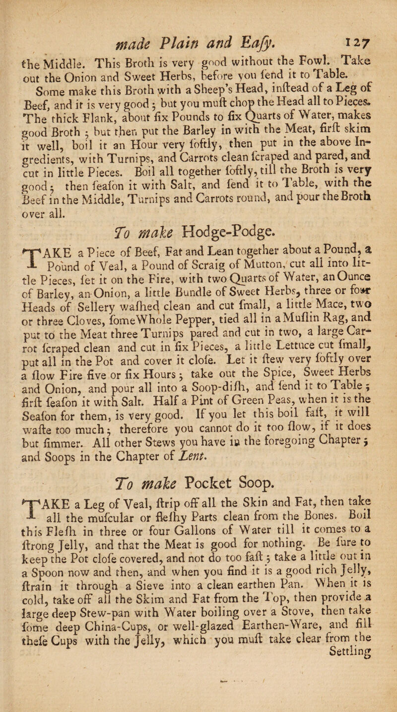 the Middle. This Broth is very good without the Fowl. Take out the Onion and Sweet Herbs, before you fend it to Table. Some make this Broth with a Sheep’s Head, inftead of a Leg of Beef, and it is very good * but you mull chop the Head all to Pieces* The*thick Flank,* about fix Pounds to fix Quarts of Water, makes good Broth • but then put the Barley in with the Meat, firft skim it well, boil it an Hour very foftly, then put in the above In¬ gredients, with Turnips, and Carrots clean (craped and pared, and cut in little Pieces. Boil all together foftly, till the Broth is very good* then lealon it with Salt, and lend it to Table, with the Beef in the Middle, Turnips and Carrots round, and pour the Broth over all. To male Hodge-Podge. TAKE a Piece of Beef, Fat and Lean together about a Pound, a, Pound of Veal, a Pound of Scraig of Mutton, cut all into lit¬ tle Pieces, let it on the hire, with two Quarts of Water, an Ounce of Barley, an-Onion, a little Bundle of Sweet Herbs, three or foinr Heads of Sellery wafhed clean and cut {mail, a little Mace, two or three Cloves, fomeWhole Pepper, tied all in a Muffin Rag, and put to the Meat three Turnips pared and cut in two, a large Car¬ rot (craped clean and cut in fix Pieces, a little Lettuce cut Imall, put ail in the Pot and cover it dole. Let it Hew very foftly over a flow Fire five or fix Hours} take out the Spice, Sweet Herbs and Onion, and pour all into a Soop-difh, and fend it to Table ; firft feafon it with Salt. Half a Pint of Green Peas, when it is the Sealbn for them, is very good. If you let this boil fait, it will wafte too much; therefore you cannot do it too flow, if it does but fimmer. All other Stews you have iu the foregoing Chapter ; and Soops in the Chapter of Lent. To male Pocket Soop. *”pAKE a Leg of Veal, ftrip off all the Skin and Fat, then take ■L all the mufcular or flelhy Parts clean from the Bones. Boil this Flefh in three or four Gallons of Water till it comes to a flrong Jelly, and that the Meat is good for nothing. Be lure to keep the Pot clofe covered, and not do too fall 5 take a little out in a Spoon now and then, and when you find it is a good rich Jelly, Brain it through a Sieve into a clean earthen Pan. When it is cold, takeoff all the Skim and Fat from the Fop, then provide a large deep Stew-pan wuth Water boiling over a Stove, then take fome deep China-Cups, or well-glazed Earthen-Ware, and fill thcfe Cups with the Jelly, which you muff take clear from the Settling