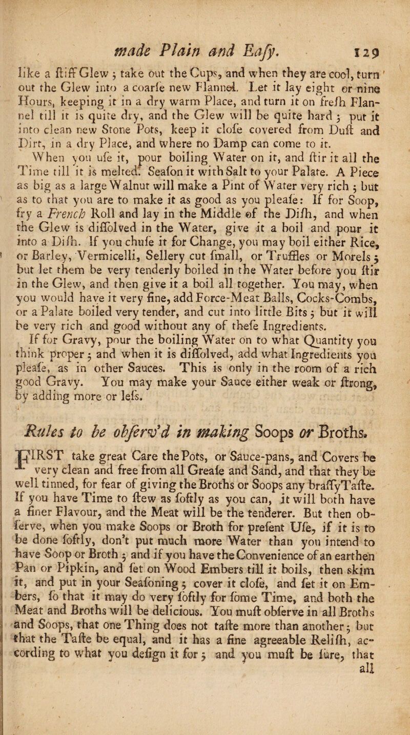 f like a ft iff Glew 3 take out the Cups, and when they are cool, turn out the Glew into a coarle new Flannel. Let it lay eight or nine Hours, keeping it in a dry warm Place, and turn it on frefh Flan¬ nel till it is quite dry, and the Glew will be quite hard 5 put it into clean new Stone Pots, keep it dole covered from Dufi and Dirt, in a dry Place, and where no Damp can come to it. When you ufe it, pour boiling W'ater on it, and ftirit all the Time till it is melted'. Seafon it with Salt to your Palate. A Piece as big as a large Walnut will make a Pint of Water very rich 3 but as to that you are to make it as good as you pleafe: If for Soop, fry a French Roll and lay in the Middle ©f the Difh, and when the Glew is diffolved in the Water, give it a boil and pour it into a Difh. If you chufe it for Change, you may boil either Rice, 5 or Barley, Vermicelli, Sellery cut fmall, or Truffles or Morels 5 but let them be very tenderly boiled in the Water before you ftir In the Glew, and then give it a boil all together. You may, when you would have it very fine, add Force-Meat Balls, Cocks-Combs, or a Palate boiled very tender, and cut into little Bits 5 but it will be very rich and good without any of thefe Ingredients. If for Gravy, pour the boiling Water on to what Quantity you think proper 3 and when it is diffolved, add what Ingredients yon pleafe, as in other Sauces. This is only in the room of a rich good Gravy. You may make your Sauce either weak or fbong, by adding more or lefs. a- ' ' . • ■ Rules to be ob/erv’d in making Soops or Broths. THIRST take great Care the Pots, or Sauce-pans, and Covers he very clean and free from all Greafe and Sand, and that they be well tinned, for fear of giving the Broths or Soops any brafty Tafte. If you have Time to Hew as foftly as you can, it will both have a finer Flavour, and the Meat will be the tenderer. But then ob¬ serve, when you make Soops or Broth for prefent Ufe, if it is to be done foftly, don’t put much more Water than you intend to have Soop or Broth 5 and if you have the Convenience of an earthen Pan or Pipkin, and let on Wood Embers till it boils, then skim it, and put in your Seafoning 3 cover it clofe, and fet it on Em¬ bers, fo that it may do very foftly for fome Time, and both the Meat and Broths will be delicious. You rnuft obferve in all Broths and Soops, that one Thing does not tafte more than another 3 but that the Tafte be equal, and it has a fine agreeable Relifh, ac¬ cording to what you defign it for 3 and you mu ft be lure, that all