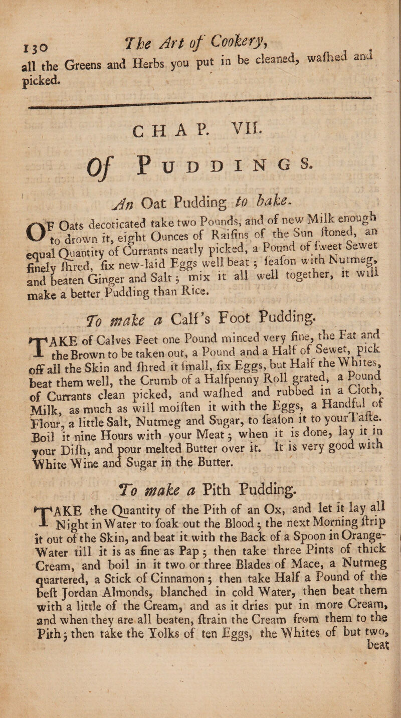 all the Greens and Herbs you put in be cleaned, wafhed and picked. O CHAP. VII. Of Puddings. jin Oat Pudding to bake. P Oats decoticated take two Pounds, and of new Milk enough W1 to drown it, eight Ounces of Raifins of the Sun Honed, an equal Quantity of Currants neatly picked, a Pound of iweet Sewet finely ihred, fix new-laid Eggs well beat; lealon with Nutmeg, and beaten Ginger and Salt j mix it all well together, it will make a better Pudding than Rice. To make a Calf's Foot Padding. TAKE of Calves Feet one Pound minced very fine, the Fat and the Brown to be taken out, a Pound and a Hal f of Sewet, pick off ali the Skin and fhred it imall, fix Eggs, but Halt the Whites* beat them well, the Crumb of a Halfpenny Roll grated* a Pound of Currants clean picked, and wafhed and rubbed in a Cloth, Milk, as much as will moiften it with the Eggs, a Handful ot Flour, a little Salt, Nutmeg and Sugar, to lealon it toyourlalte. Boil it nine Hours with your Meat ^ when it is done, lay it m your Difh, and pour melted Butter over it. It is very good with White Wine and Sugar in the Butter. To make a Pith Pudding. TAKE the Quantity of the Pith of an Ox, and let it lay all Night in Water to foak out the Blood 5 the next Moping ftrip It out of the Skin, and beat it with the Back of a Spoon in Orange- Water till it is as fine as Pap 5 then take three Pints of thick Cream, and boil in it two or three Blades of Mace, a Nutmeg quartered, a Stick of Cinnamon 5 then take Half a Pound of the beft Jordan Almonds, blanched in cold Water, then beat them with a little of the Cream, and as it dries put in more Cream, and when they are all beaten, {train the Cream from them to the Pith 5 then take the Yolks of ten Eggs, the Whites of but two, beat