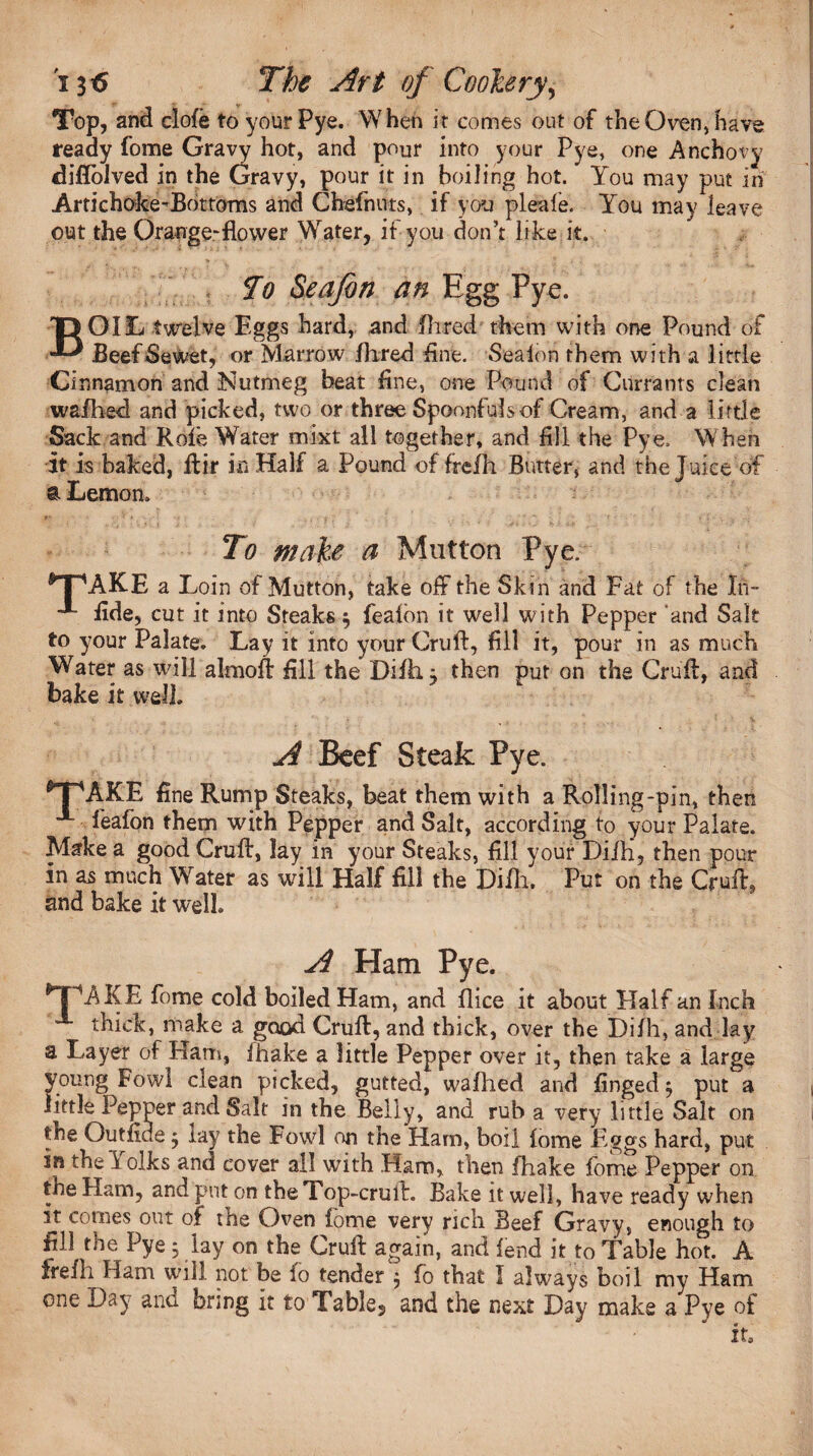 Top, and clofe to your Pye. W hen it comes out of the Oven, have ready fome Gravy hot, and pour into your Pye, one Anchovy diflolved in the Gravy, pour it in boiling hot. You may put in Artichoke-Bottoms and Chefnuts, if you pleafe. You may leave out the Orange-flower Water, if you don’t like it. To Sea/bn an Egg Pye. BOIL twelve Eggs hard, and Hired them with one Pound of BeefSewet, or Marrow Aired fine. Seaion them with a little Cinnamon and Nutmeg beat fine, one Pound of Currants clean wafhed and picked, two or three Spoonfuls of Cream, and a little Sack and Rofe Water mixt all together, and fill the Pye, When it is baked, Air in Half a Pound of frefh Butter, and the J uice of a Lemon. To make a Mutton Pye. *T\AKE a Loin of Mutton, take off the Skin and Fat of the In- fide, cut it into Steaks $ fealbn it well with Pepper and Salt to your Palate. Lay it into your Cruft, fill it, pour in as much Water as will almoft fill the Difti} then put on the Cruft, and bake it well. A Beef Steak Pye. AKE fine Rump Steaks, beat them with a Rolling-pin, then A feafon them with Pepper and Salt, according to your Palate. Make a good Cruft, lay in your Steaks, fill your Diih, then pour in as much Water as will Half fill the Diftu Put on the Cruft, and bake it well. A Ham Pye. AKE fome cold boiled Ham, and flice it about Half an Inch thick, make a good Cruft, and thick, over the Difh, and lay a Layer of Ham, fhake a little Pepper over it, then take a large young Fowl clean picked, gutted, wafhed and fingedf put a little Pepper and Salt in the Belly, and rub a very little Salt on the Outfiue 5 lay the Fowl on the Ham, boil fome Eggs hard, put in the Yolks and cover all with Ham, then fhake fome Pepper on the Ham, and put on the Top-cruft. Bake it well, have ready when it comes out of the Oven fome very rich Beef Gravy, enough to fill the Pye 5 lay on the Cruft again, and fend it to Table hot. A Irefh Ham will not be io tender $ fo that I always boil my Ham one Day and bring it to Tables and the next Day make a Pye of it3