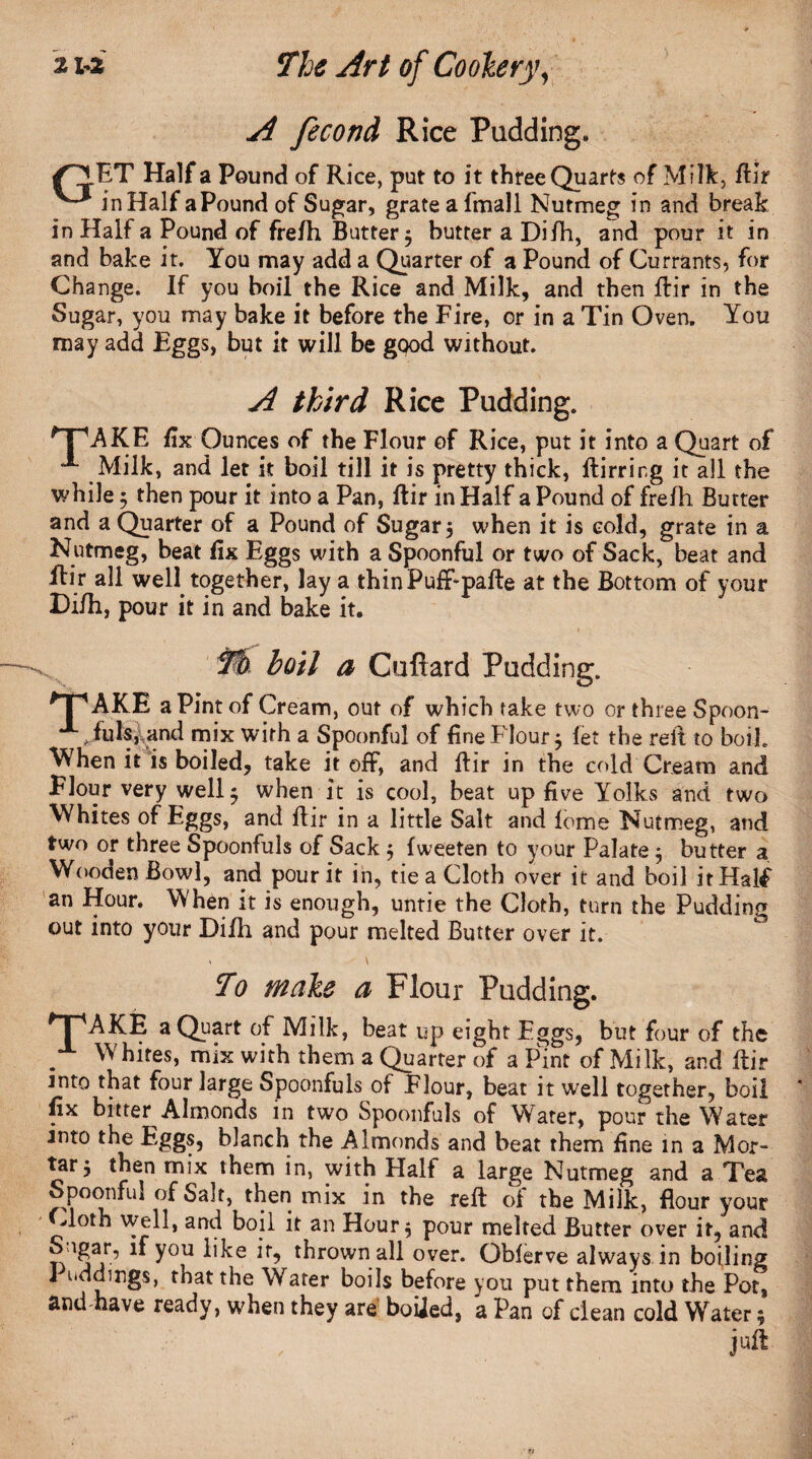 A fecond Rice Padding. ^J.ET Half a Pound of Rice, put to it three Quarts of Milk, flir ^ in Half aPound of Sugar, grate afmall Nutmeg in and break in Half a Pound of frefh Buttery butter a Difh, and pour it in and bake it. You may add a Quarter of a Pound of Currants, for Change. If you boil the Rice and Milk, and then flir in the Sugar, you may bake it before the Fire, or in a Tin Oven. You may add Eggs, but it will be good without. A third Rice Pudding. AKE fix Ounces of the Flour of Rice, put it into a Quart of ^ Milk, and let it boil till it is pretty thick, flirrirg it all the while 5 then pour it into a Pan, flir in Half a Pound of frefh Butter and a Quarter of a Pound of Sugar, when it is cold, grate in a Nutmeg, beat fix Eggs with a Spoonful or two of Sack, beat and flir all well together, lay a thin Puff pafte at the Bottom of your Difh, pour it in and bake it. To boil a Cufiard Padding. *TP AKE a Pint of Cream, out of which take two or three Spoon- A ^.fuIsland mix with a Spoonful of fine Flour 5 let the reft to boil. When it is boiled, take it off, and flir in the cold Cream and Flour very well 5 when it is cool, beat up five Yolks and two Whites of Eggs, and flir in a little Salt and feme Nutmeg, and two or three Spoonfuls of Sack $ fweeten to your Palate $ butter a Wooden Bowl, and pour it in, tie a Cloth over it and boil it Half an Hour, When it is enough, untie the Cloth, turn the Pudding out into your Difh and pour melted Butter over it. < \ To wiAe a Flour Pudding. * | 'AKE a Quart of Milk, beat up eight Eggs, but four of the Whites, mix with them a Quarter of a Pint of Milk, and flir into that four large Spoonfuls of Flour, beat it well together, boil fix bitter Almonds in two Spoonfuls of Water, pour the Water into the Eggs, blanch the Almonds and beat them fine in a Mor¬ tar 5 then mix them in, with Half a large Nutmeg and a Tea Spoonful of Salt, then mix in the reft of the Milk, flour your Cloth well, and boil it an Hour 5 pour melted Butter over it, and n jY’ lfy°U 3r’ t^rown over. Oblerve always in boiling I nddings, that the Water boils before you put them into the Pot, and have ready, when they are boiied, a Pan of clean cold Water; juft