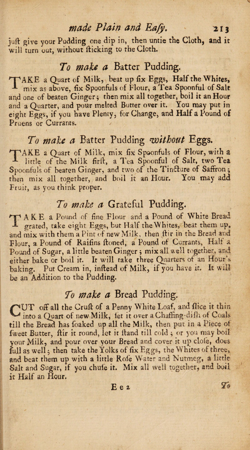 juft give your Pudding one dip in, then untie the Cloth, and it will turn out, without fticking to the Cloth. To male a Batter Pudding. 'T'AKE a Quart of Milk, beat up fix Eggs, Half the Whites, mix as above, fix Spoonfuls of Flour, a Tea Spoonful of Salt agd one of beaten Ginger* then mix all together, boil it an Hour and a Quarter, and pour melted Butter over it. You may put in eight Eggs, if you have Plenty, for Change, and Half a Pound of Pruens or Currants. / To male a Batter Pudding ‘without Eggs. TAKE a Quart of Milk, mix fix Spoonfuls of Flour, with a little of the Milk firft, a Tea Spoonful of Salt, two Tea Spoonfuls of beaten Ginger, and two of the Tinfture of Saffron* then mix all together, and boil it an Hour. You may add Fruit, as you think proper. To make a Grateful Pudding. TAKE a Pound of fine Flour and a Pound of White Bread grated, take eight Eggs, but Half the Whites, beat them up* and mix with them a Pint of new Milk, then ftir in the Bread and Flour, a Pound of Raifins ftoned, a Pound of Currants, Hall a Pound of Sugar, a little beaten Ginger * mix all well together, and either bake or boil it. It will take three Quarters of an Hour’s baking. Put Cream in, inftead of Milk, if you have if. It will be an Addition to the Pudding. To male a Bread Pudding. :Jw , H m CJT off all the Cruft of a Penny White Loaf, and (lice it thin into a Quart of new Milk, let it over aChaffing-difh of Coals till the Bread has foaked up all the Milk, then put in a Piece of fweet Butter, ftir it round, let it ftand till cold * or you may boil your Milk, and pour over your Bread and cover it up dole, does full as well * then take the Yolks of fix Eggs, the Whites of three, and beat them up with a little Role Water and Nutmeg, a little Salt and Sugar, if you chule it. Mix all well together, and boil it Half an Hour. E e 2