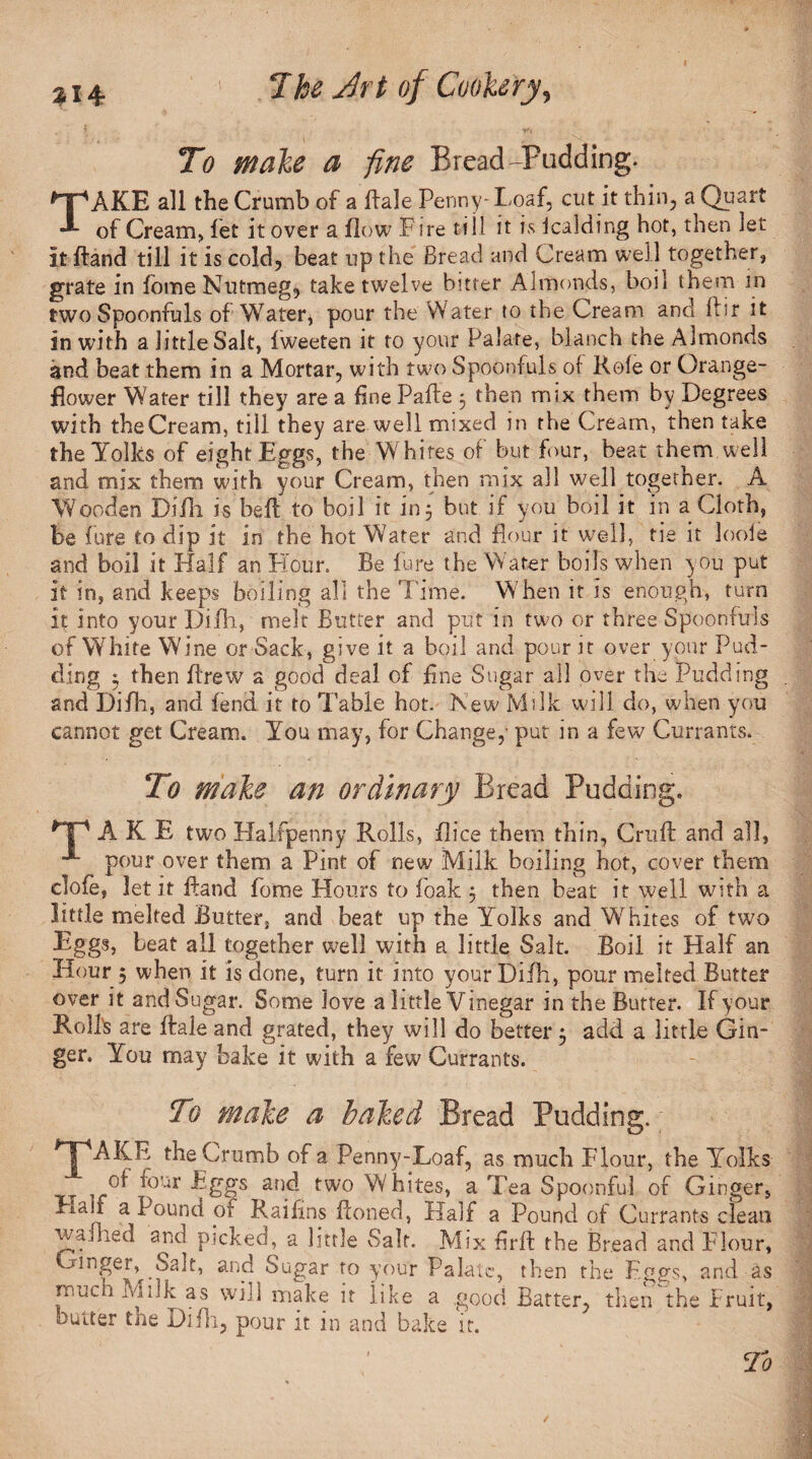 To make a -fine Br ead-Padding. TAKE all the Crumb of a Hale Penny- Loaf, cut it thin, a Quart of Cream, fet it over a flow Fire till it is icalding hot, then let it ftand till it is cold, beat up the Bread and Cream well together, grate in fome Nutmeg, take twelve bitter Almonds, boil them in two Spoonfuls of Water, pour the Water to the Cream and ftir it in with a little Salt, fweeten it to your Palate, blanch the Almonds and beat them in a Mortar, with two Spoonfuls of Role or Orange- flower Water till they are a fine Pafle 3 then mix them by Degrees with the Cream, till they are well mixed in the Cream, then take the Yolks of eight Eggs, the Whites of but four, beat them well and mix them with your Cream, then mix all well together. A Wooden Difli is bell to boil it in 3 but if you boil it in a Cloth, be fure to dip it in the hot Water and flour it well, tie it loole and boil it Half an Hour. Be lure the Water boils when you put it in, and keeps boiling all the Time. When it is enough, turn it into your Difli, melt Butter and put in two or three Spoonfuls of White Wine or Sack, give it a boil and pour it over your Pud¬ ding 3 then flrew a good deal of fine Sugar all over the Pudding and Difli, and fend it to Table hot. New Milk will do, when you cannot get Cream. You may, for Change,- put in a few Currants. To make an ordinary Bread Pudding. HP A K E two Halfpenny Rolls, flice them thin, Cruft and all, pour over them a Pint of new Milk boiling hot, cover them clofe, let it ftand fome Hours to foak 3 then beat it well with a little melted Butter, and beat up the Yolks and Whites of two Eggs, beat all together well with a little Salt. Boil it Half an Hour ; when it is done, turn it into your Difli, pour melted Butter over it and Sugar. Some love a little Vinegar in the Butter. If your Roll's are ftale and grated, they will do better 3 add a little Gin¬ ger. You may bake it with a few Currants. To make a baked Bread Pudding.; 'TAKE the Crumb of a Penny-Loaf, as much Flour, the Yolks tow Eggs and two Whites, a Tea Spoonful of Ginger, Half a Pound of Raiftns ftoned, Half a Pound of Currants clean waft led and picked, a little vSalf. Mix flrft the Bread and Flour, Ginger, Sait, and Sugar to your Palate, then the Eggs, and as ivlilk as will make it like a good Batter, then the Fruit, butter the Difli, pour it in and bake it. To