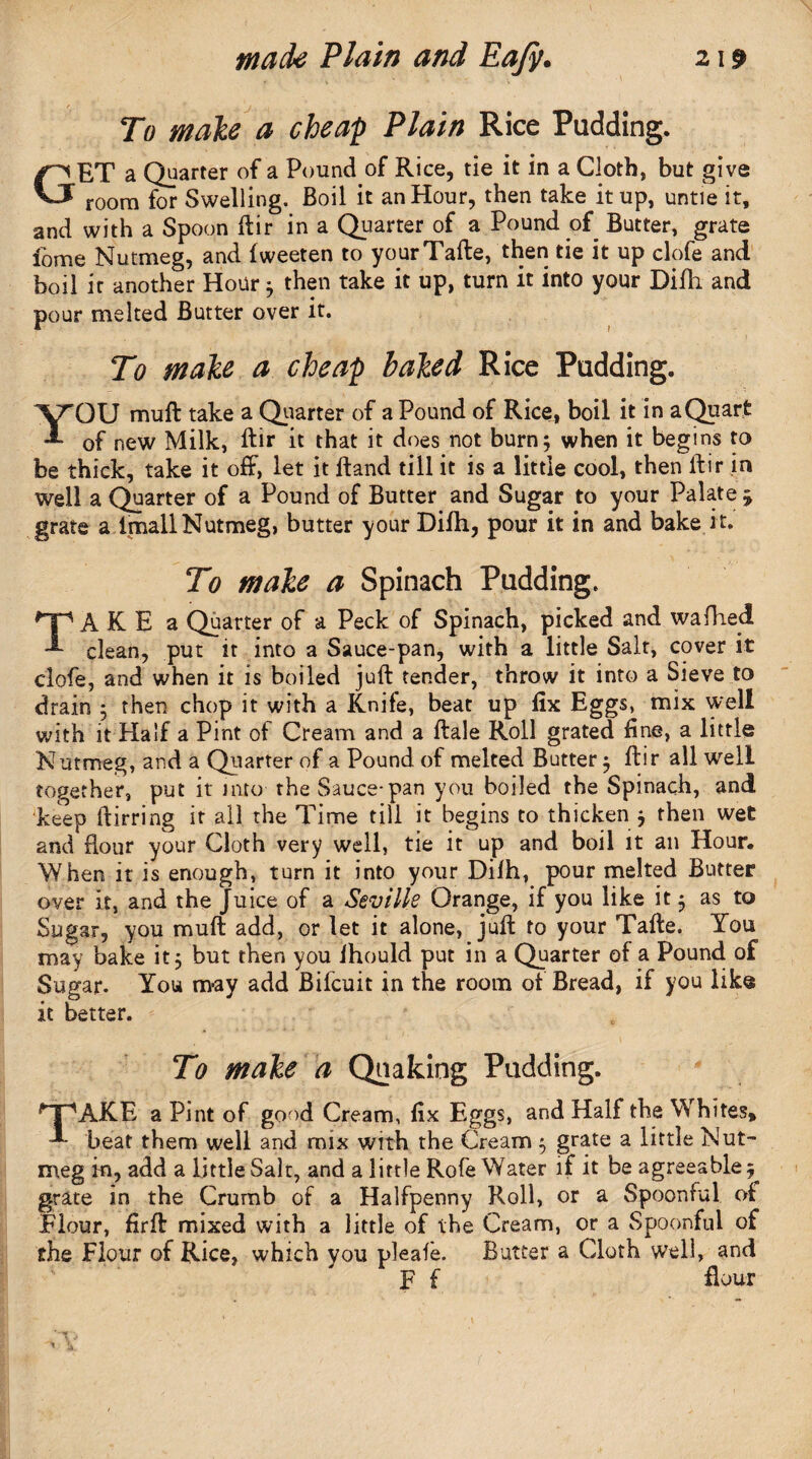 r To male a cheap Plain Rice Pudding. GET a Quarter of a Pound of Rice, tie it in a Cloth, but give room for Swelling. Boil it an Hour, then take it up, untie it, and with a Spoon ftir in a Quarter of a Pound of Butter, grate fome Nutmeg, and fweeten to yourTafte, then tie it up clofe and boil it another Hour $ then take it up, turn it into your Difli and pour melted Butter over it. To male a cheap baled Rice Pudding. YOU mull take a Quarter of a Pound of Rice, boil it in a Quart of new Milk, ftir it that it does not burn 5 when it begins to be thick, take it off, let it ftand till it is a little cool, then ftir in well a Quarter of a Pound of Butter and Sugar to your Palate £ grate a imallNutmeg, butter your Difh, pour it in and bake it. To make a Spinach Padding. TAKE a Quarter of a Peck of Spinach, picked and wafhed clean, put it into a Sauce-pan, with a little Salt, cover it clofe, and when it is boiled juft tender, throw it into a Sieve to drain 5 then chop it with a Knife, beat up lix Eggs, mix well with it Half a Pint of Cream and a ftale Roll grated fine, a little Nutmeg, and a Quarter of a Pound of melted Butter $ ftir all well together, put it into the Sauce-pan you boiled the Spinach, and keep ftirring it all the Time till it begins to thicken j then wet and flour your Cloth very well, tie it up and boil it an Hour, When it is enough, turn it into your Dilh, pour melted Butter over it, and the Juice of a Seville Orange, if you like it 3 as to Sugar, you muft add, or let it alone, juft to your Tafte. You may bake it, but then you ihould put in a Quarter of a Pound of Sugar. You may add Bifcuit in the room of Bread, if you like it better. * . ' ■ * , To make a Quaking Pudding. 'T'AKE a Pint of good Cream, fix Eggs, and Half the Whites* -*• beat them well and mix with the Cream 5 grate a little Nut¬ meg in, add a little Salt, and a little Rofe Water if it be agreeable ^ grate in the Crumb of a Halfpenny Roll, or a Spoonful of Flour, firft mixed with a little of the Cream, or a Spoonful of the Flour of Rice, which you pleafe. Butter a Cloth well, and F f flour