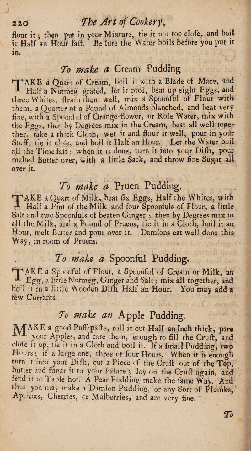 flour it; then put in your Mixture, tie it not too dofe, and boil it Half an Hour faff. Be lure the Water boils before you put it in. To make a Cream Pudding TAKE a Quart of Cream, boil it with a Blade of Mace, and Half a Nutmeg grated, let it cool, beat up eight Eggs, and three Whites, ftrain them well, mix a Spoonful of Flour with them, a Quarter of a Pound of Almonds blanched, and heat very fine, with a Spoonful of Orange-flower, or Role Water, mix with the Eggs, then by Degrees mix in the Cream, beat all well toge¬ ther, take a thick Cloth, wet it and flour it well, pour in your Stuff, tie it dole, and boil it Half an Hour. Let the Water boil all the Time fail j when it is done, turn it into your Di/h, pour melted Butter over, with a little Sack, and throw fine Sugar ail over it. To make a Pruen Pudding. TAKE a Quart of Milk, beat fix Eggs, Half the Whites, with Half a Pint of the Milk and four Spoonfuls of Flour, a little Salt and two Spoonfuls of beaten Ginger 5 then by Degrees mix in all the Milk, and a Pound of Pruens, tie it in a Cloth, boil it an Hour, melt Butter and pour over it. Damfons eat well done this W7ay, in room of Pruens. ’ - • . i ; ■ , ' ■.. ■ M: To make a Spoonful Pudding, HpAKE a Spoonful of Flour, a Spoonful of Cream or Milk, an Egg, a little Nutmeg, Ginger and Salt 5 mix all together, and bod it in a little W ooden Diih Half an Hour. You may add a few Currants. , ' ' ... To make an Apple Pudding. A/f AKE a good Puff-pafte, roll it out Half an Inch thick, pare your App.1 es, and core them, enough to fill the Cruft, and dole it up, tie it in a Cloth and boil it. If a Email Pudding, two Hours 5 if a large one, three or four Hours. When it is enough turn it into your Difli, cut a Piece of the Cruft out of the Top, butter and^fugar it to your Palate 5 lay on the Cruft again, and lend it to Fable hot. A Pear Pudding make the fame Way. And thus you may make a Damfon Pudding, or any Sort of Plumbs, Apricots, Cherries, or Mulberries, and are very fine.