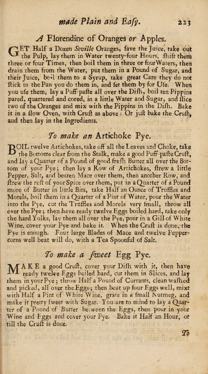 A Florendine of Oranges or Apples. ET Half a Dozen Seville Oranges, fave the Juice, take out the Pulp, lay them in Water twenty-four Hours, /hift them three or four Times, then boil them in three or fourWaters, then drain them from the Water, put them in a Pound of Sugar, and their Juice, bed them to a Syrup, take great Care they do not flick to the Pan you do them in, and let them by for Ule. When you ufe them, lay a Puff-pafte all over the Difh, boil ten Pippins pared, quartered and cored, in a little Water and Sugar, and flice two of the Oranges and mix with the Pippins in the Di/h. Bake it in a flow Oven, with Cruft as above: Or juft bake the Cruft, and then lay in the Ingredients. B To male an Artichoke Pye. OIL twelve Artichokes, take off all the Leaves and Choke, take the Bottoms clear from the Stalk, make a good Puff-pafte Cruft, and lay a Quarter of a Pound of good fre/h Butter all over the Bot¬ tom of your Pye; then lay a Row of Artichokes, ftrew a little Pepper, Salt, and beaten Mace over them, then another Row, and ftrew the reft of your Spice over them, put in a Quarter of a Pound more of Butter in little Bits, take Half an Ounce of Truffles and Morels, boil them in a Quarter of a Pint of Water, pour the Water into the Pye, cut the Truffles and Morels very lmall, throw all ever the Pye; then have ready twelve Eggs boiled hard, take only the hard Yolks, lay them all over the Pye, pour in a Gill of White Wine, cover your Pye and bake it. W hen the Cruft is done, the Pye is enough. Four large Blades of Mace and twelve Pepper¬ corns well beat will do, with a Tea Spoonful of Salt. To make a fvoeet Egg Pye. MAKE a good Cruft, cover your Difti with it, then have ready twelve Egg$ boiled hard, cut them in Slices, and lay them in your Pye ; throw Half a Pound of Currants, clean wafhed and picked, all over the Eggs ; then beat up four Eggs well, mixt with Half a Pint of White Wine, grate in a lmall .Nutmeg, and make it pretty Iweet with Sugar. You are to mind to lay a Quar¬ ter of a Pound of Butter between the Eggs, then pour in your Wine and Eggs and cover your Pye. Bake it Half an Hour, or till the Cruft is done.